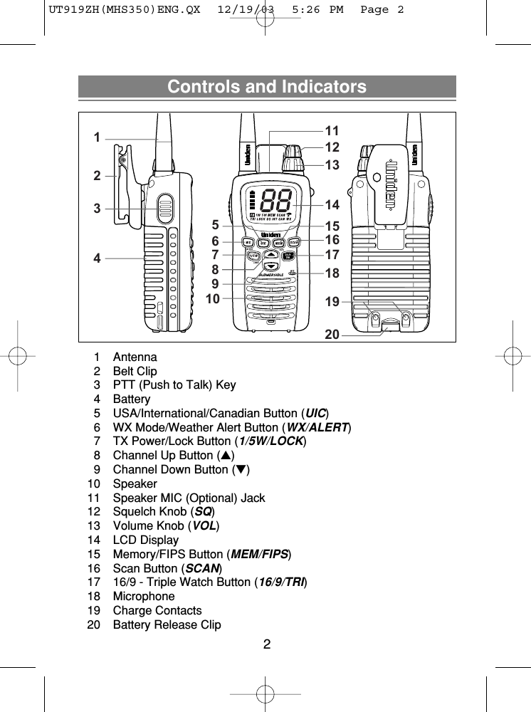 Controls and Indicators21 Antenna2 Belt Clip3  PTT (Push to Talk) Key4 Battery5  USA/International/Canadian Button (UIC)6  WX Mode/Weather Alert Button (WX/ALERT)7  TX Power/Lock Button (1/5W/LOCK)8  Channel Up Button (▲)9  Channel Down Button (▼)10 Speaker11  Speaker MIC (Optional) Jack12  Squelch Knob (SQ)13  Volume Knob (VOL)14 LCD Display15  Memory/FIPS Button (MEM/FIPS)16  Scan Button (SCAN)17  16/9 - Triple Watch Button (16/9/TRI)18 Microphone19 Charge Contacts20  Battery Release Clip1234567891011121314151617181920UT919ZH(MHS350)ENG.QX  12/19/03  5:26 PM  Page 2