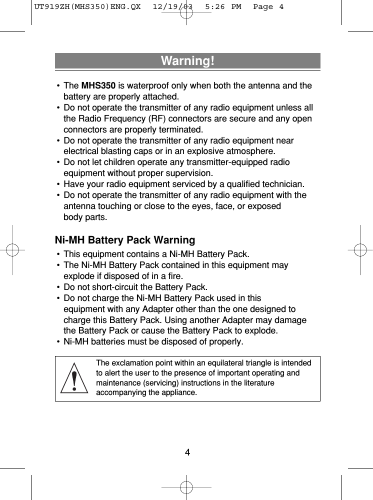 Warning!• The MHS350 is waterproof only when both the antenna and thebattery are properly attached.• Do not operate the transmitter of any radio equipment unless allthe Radio Frequency (RF) connectors are secure and any openconnectors are properly terminated.• Do not operate the transmitter of any radio equipment near electrical blasting caps or in an explosive atmosphere.• Do not let children operate any transmitter-equipped radio equipment without proper supervision.• Have your radio equipment serviced by a qualified technician.• Do not operate the transmitter of any radio equipment with theantenna touching or close to the eyes, face, or exposed body parts.Ni-MH Battery Pack Warning• This equipment contains a Ni-MH Battery Pack.• The Ni-MH Battery Pack contained in this equipment mayexplode if disposed of in a fire.• Do not short-circuit the Battery Pack.• Do not charge the Ni-MH Battery Pack used in this equipment with any Adapter other than the one designed tocharge this Battery Pack. Using another Adapter may damagethe Battery Pack or cause the Battery Pack to explode.• Ni-MH batteries must be disposed of properly.The exclamation point within an equilateral triangle is intendedto alert the user to the presence of important operating and maintenance (servicing) instructions in the literature accompanying the appliance.4UT919ZH(MHS350)ENG.QX  12/19/03  5:26 PM  Page 4