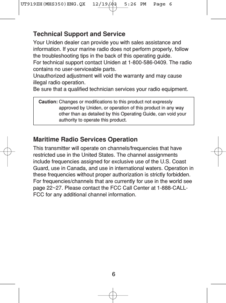 Technical Support and ServiceYour Uniden dealer can provide you with sales assistance andinformation. If your marine radio does not perform properly, followthe troubleshooting tips in the back of this operating guide. For technical support contact Uniden at 1-800-586-0409. The radiocontains no user-serviceable parts.Unauthorized adjustment will void the warranty and may cause illegal radio operation.Be sure that a qualified technician services your radio equipment.Caution: Changes or modifications to this product not expresslyapproved by Uniden, or operation of this product in any wayother than as detailed by this Operating Guide, can void yourauthority to operate this product.Maritime Radio Services OperationThis transmitter will operate on channels/frequencies that haverestricted use in the United States. The channel assignmentsinclude frequencies assigned for exclusive use of the U.S. CoastGuard, use in Canada, and use in international waters. Operation inthese frequencies without proper authorization is strictly forbidden.For frequencies/channels that are currently for use in the world seepage 22~27. Please contact the FCC Call Center at 1-888-CALL-FCC for any additional channel information.6UT919ZH(MHS350)ENG.QX  12/19/03  5:26 PM  Page 6