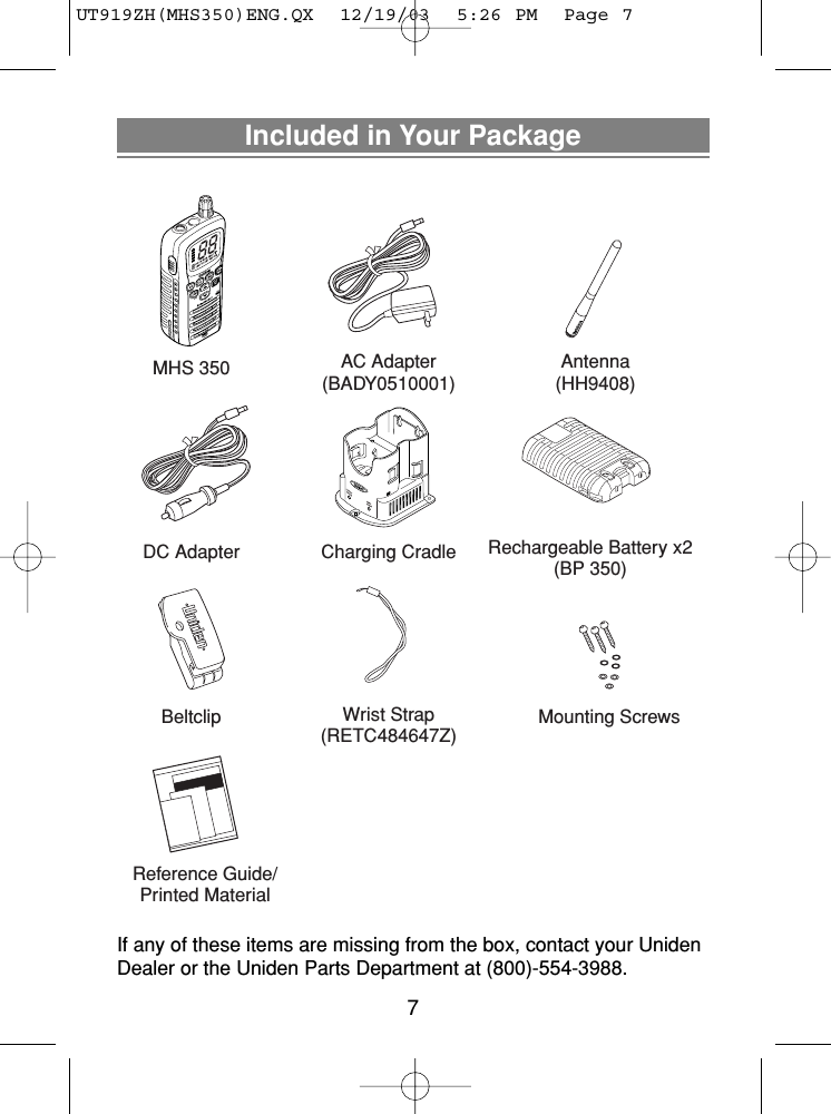 Included in Your PackageIf any of these items are missing from the box, contact your UnidenDealer or the Uniden Parts Department at (800)-554-3988. Charging Cradle Rechargeable Battery x2(BP 350)Reference Guide/Printed MaterialAC Adapter(BADY0510001)MHS 350DC AdapterAntenna(HH9408)Wrist Strap(RETC484647Z)Beltclip Mounting Screws7UT919ZH(MHS350)ENG.QX  12/19/03  5:26 PM  Page 7