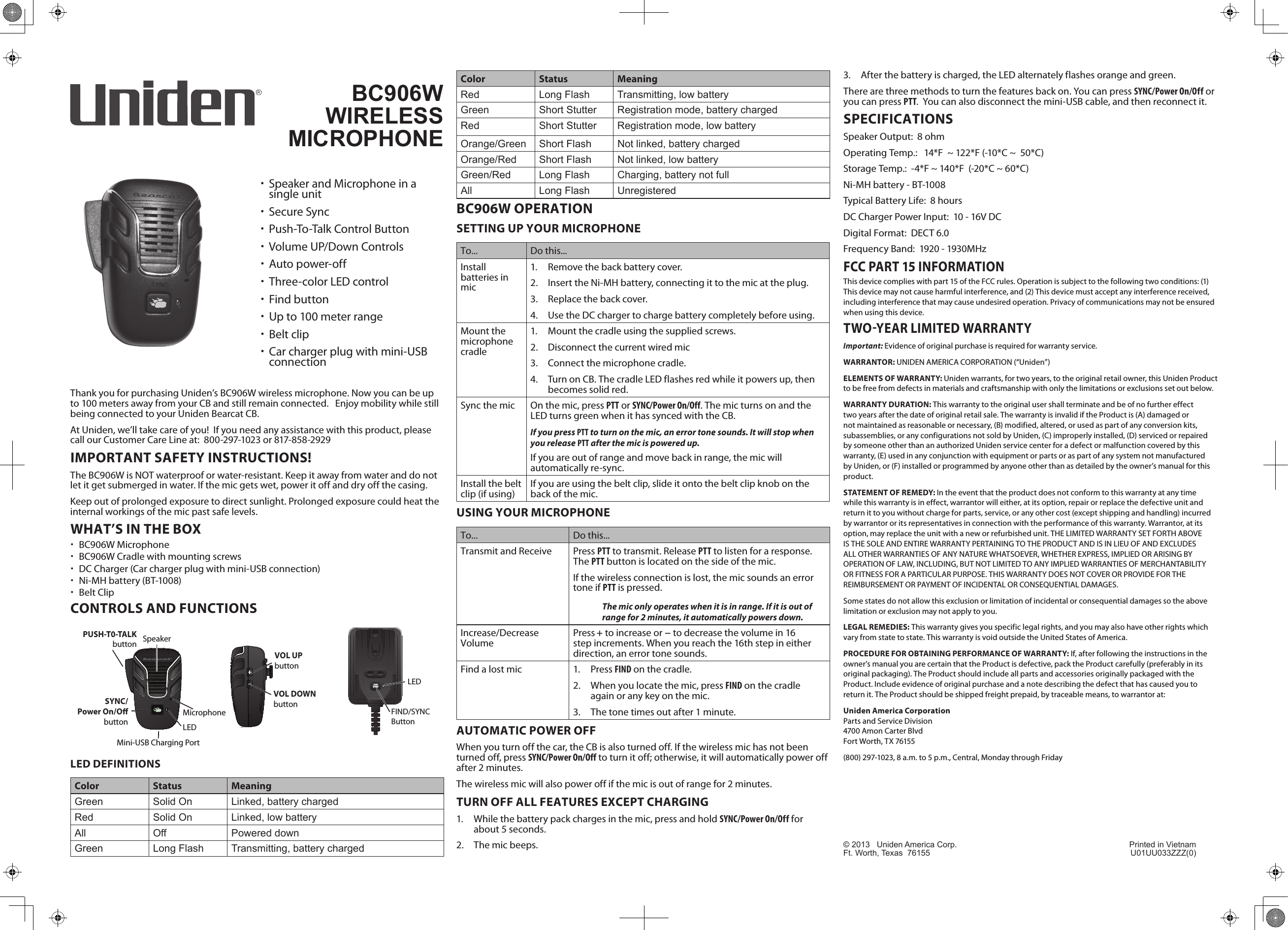 Thank you for purchasing Uniden’s BC906W wireless microphone. Now you can be up to 100 meters away from your CB and still remain connected.   Enjoy mobility while still being connected to your Uniden Bearcat CB.At Uniden, we’ll take care of you!  If you need any assistance with this product, please call our Customer Care Line at:  800-297-1023 or 817-858-2929IMPORTANT SAFETY INSTRUCTIONS!The BC906W is NOT waterproof or water-resistant. Keep it away from water and do not let it get submerged in water. If the mic gets wet, power it off and dry off the casing. Keep out of prolonged exposure to direct sunlight. Prolonged exposure could heat the internal workings of the mic past safe levels.WHAT’S IN THE BOX xBC906W Microphone xBC906W Cradle with mounting screws xDC Charger (Car charger plug with mini-USB connection) xNi-MH battery (BT-1008) xBelt ClipCONTROLS AND FUNCTIONSSYNCMicrophoneLEDSYNC/Power On/O buttonSpeakerVOL UPbuttonVOL DOWNbuttonPUSH-T0-TALK buttonMini-USB Charging PortLED DEFINITIONSColor Status MeaningGreen Solid On Linked, battery chargedRed Solid On Linked, low batteryAll Off Powered downGreen Long Flash Transmitting, battery chargedLEDFIND/SYNCButtonColor Status MeaningRed Long Flash Transmitting, low batteryGreen Short Stutter Registration mode, battery chargedRed Short Stutter Registration mode, low batteryOrange/Green Short Flash Not linked, battery chargedOrange/Red Short Flash Not linked, low batteryGreen/Red Long Flash Charging, battery not fullAll Long Flash UnregisteredBC906W OPERATIONSETTING UP YOUR MICROPHONETo... Do this...Install batteries in mic1.  Remove the back battery cover.2.  Insert the Ni-MH battery, connecting it to the mic at the plug.3.  Replace the back cover.4.  Use the DC charger to charge battery completely before using.Mount the  microphone cradle1.  Mount the cradle using the supplied screws.2.  Disconnect the current wired mic3.  Connect the microphone cradle.4.  Turn on CB. The cradle LED flashes red while it powers up, then becomes solid red.Sync the mic On the mic, press PTT or SYNC/Power On/Off. The mic turns on and the LED turns green when it has synced with the CB.If you press PTT to turn on the mic, an error tone sounds. It will stop when you release PTT after the mic is powered up. If you are out of range and move back in range, the mic will automatically re-sync.Install the belt clip (if using) If you are using the belt clip, slide it onto the belt clip knob on the back of the mic.USING YOUR MICROPHONETo... Do this...Transmit and Receive Press PTT to transmit. Release PTT to listen for a response. The PTT button is located on the side of the mic.If the wireless connection is lost, the mic sounds an error tone if PTT is pressed.The mic only operates when it is in range. If it is out of range for 2 minutes, it automatically powers down. Increase/Decrease Volume Press + to increase or − to decrease the volume in 16 step increments. When you reach the 16th step in either direction, an error tone sounds.Find a lost mic 1.  Press FIND on the cradle.2.  When you locate the mic, press FIND on the cradle again or any key on the mic.3.  The tone times out after 1 minute. AUTOMATIC POWER OFFWhen you turn off the car, the CB is also turned off. If the wireless mic has not been turned off, press SYNC/Power On/Off to turn it off; otherwise, it will automatically power off after 2 minutes.The wireless mic will also power off if the mic is out of range for 2 minutes.TURN OFF ALL FEATURES EXCEPT CHARGING1.  While the battery pack charges in the mic, press and hold SYNC/Power On/Off for about 5 seconds.2.  The mic beeps. 3.  After the battery is charged, the LED alternately flashes orange and green.There are three methods to turn the features back on. You can press SYNC/Power On/Off or you can press PTT.  You can also disconnect the mini-USB cable, and then reconnect it.SPECIFICATIONSSpeaker Output:  8 ohmOperating Temp.:   14*F  ~ 122*F (-10*C ~  50*C)Storage Temp.:  -4*F ~ 140*F  (-20*C ~ 60*C)Ni-MH battery - BT-1008Typical Battery Life:  8 hoursDC Charger Power Input:  10 - 16V DCDigital Format:  DECT 6.0Frequency Band:  1920 - 1930MHzFCC PART 15 INFORMATIONThis device complies with part 15 of the FCC rules. Operation is subject to the following two conditions: (1) This device may not cause harmful interference, and (2) This device must accept any interference received, including interference that may cause undesired operation. Privacy of communications may not be ensured when using this device. TWOYEAR LIMITED WARRANTYImportant: Evidence of original purchase is required for warranty service. WARRANTOR: UNIDEN AMERICA CORPORATION (“Uniden”) ELEMENTS OF WARRANTY: Uniden warrants, for two years, to the original retail owner, this Uniden Product to be free from defects in materials and craftsmanship with only the limitations or exclusions set out below. WARRANTY DURATION: This warranty to the original user shall terminate and be of no further effect two years after the date of original retail sale. The warranty is invalid if the Product is (A) damaged or not maintained as reasonable or necessary, (B) modified, altered, or used as part of any conversion kits, subassemblies, or any configurations not sold by Uniden, (C) improperly installed, (D) serviced or repaired by someone other than an authorized Uniden service center for a defect or malfunction covered by this warranty, (E) used in any conjunction with equipment or parts or as part of any system not manufactured by Uniden, or (F) installed or programmed by anyone other than as detailed by the owner’s manual for this product. STATEMENT OF REMEDY: In the event that the product does not conform to this warranty at any time while this warranty is in effect, warrantor will either, at its option, repair or replace the defective unit and return it to you without charge for parts, service, or any other cost (except shipping and handling) incurred by warrantor or its representatives in connection with the performance of this warranty. Warrantor, at its option, may replace the unit with a new or refurbished unit. THE LIMITED WARRANTY SET FORTH ABOVE IS THE SOLE AND ENTIRE WARRANTY PERTAINING TO THE PRODUCT AND IS IN LIEU OF AND EXCLUDES ALL OTHER WARRANTIES OF ANY NATURE WHATSOEVER, WHETHER EXPRESS, IMPLIED OR ARISING BY OPERATION OF LAW, INCLUDING, BUT NOT LIMITED TO ANY IMPLIED WARRANTIES OF MERCHANTABILITY OR FITNESS FOR A PARTICULAR PURPOSE. THIS WARRANTY DOES NOT COVER OR PROVIDE FOR THE REIMBURSEMENT OR PAYMENT OF INCIDENTAL OR CONSEQUENTIAL DAMAGES. Some states do not allow this exclusion or limitation of incidental or consequential damages so the above limitation or exclusion may not apply to you. LEGAL REMEDIES: This warranty gives you specific legal rights, and you may also have other rights which vary from state to state. This warranty is void outside the United States of America. PROCEDURE FOR OBTAINING PERFORMANCE OF WARRANTY: If, after following the instructions in the owner’s manual you are certain that the Product is defective, pack the Product carefully (preferably in its original packaging). The Product should include all parts and accessories originally packaged with the Product. Include evidence of original purchase and a note describing the defect that has caused you to return it. The Product should be shipped freight prepaid, by traceable means, to warrantor at: Uniden America Corporation  Parts and Service Division  4700 Amon Carter Blvd  Fort Worth, TX 76155 (800) 297-1023, 8 a.m. to 5 p.m., Central, Monday through Friday BC906W  WIRELESS  MICROPHONE xSpeaker and Microphone in a single unit xSecure Sync xPush-To-Talk Control Button xVolume UP/Down Controls xAuto power-off  xThree-color LED control xFind button xUp to 100 meter range xBelt clip xCar charger plug with mini-USB connection© 2013   Uniden America Corp.  Printed in VietnamFt. Worth, Texas  76155  U01UU033ZZZ(0)