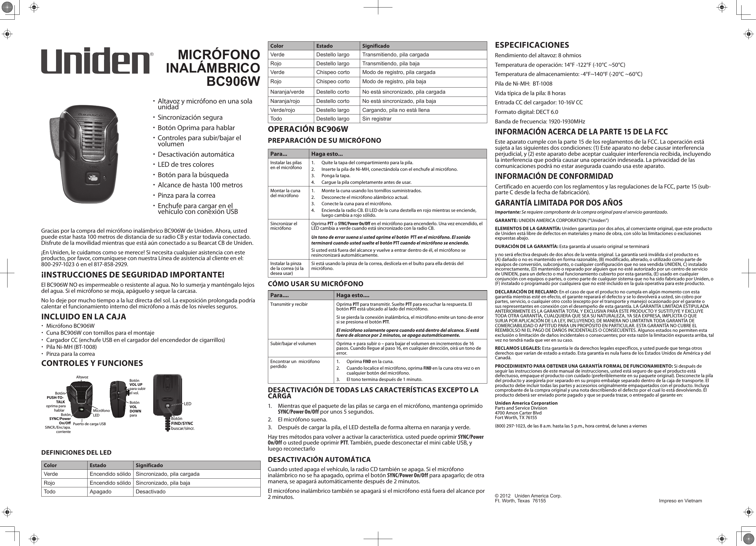 Gracias por la compra del micrófono inalámbrico BC906W de Uniden. Ahora, usted puede estar hasta 100 metros de distancia de su radio CB y estar todavía conectado. Disfrute de la movilidad mientras que está aún conectado a su Bearcat CB de Uniden.¡En Uniden, le cuidamos como se merece! Si necesita cualquier asistencia con este producto, por favor, comuníquese con nuestra Línea de asistencia al cliente en el: 800-297-1023 ó en el 817-858-2929.¡INSTRUCCIONES DE SEGURIDAD IMPORTANTE!El BC906W NO es impermeable o resistente al agua. No lo sumerja y manténgalo lejos del agua. Si el micrófono se moja, apáguelo y seque la carcasa. No lo deje por mucho tiempo a la luz directa del sol. La exposición prolongada podría calentar el funcionamiento interno del micrófono a más de los niveles seguros.INCLUIDO EN LA CAJA xMicrófono BC906W xCuna BC906W con tornillos para el montaje xCargador CC (enchufe USB en el cargador del encendedor de cigarrillos) xPila Ni-MH (BT-1008) xPinza para la correaCONTROLES Y FUNCIONESSYNCMicrófonoLEDBotón SYNC/Power On/O SINCR./Enc/apa.corrienteAltavoz Botón VOL UP para subir el vol.Botón VOL DOWN para  Botón PUSH-TO-TALK  oprima para hablarPuerto de carga USBLEDBotónFIND/SYNC buscar/sincr.DEFINICIONES DEL LEDColor Estado SignificadoVerde Encendido sólido Sincronizado, pila cargadaRojo Encendido sólido Sincronizado, pila bajaTodo Apagado DesactivadoColor Estado SignificadoVerde Destello largo Transmitiendo, pila cargadaRojo Destello largo Transmitiendo, pila bajaVerde Chispeo corto Modo de registro, pila cargadaRojo Chispeo corto Modo de registro, pila bajaNaranja/verde Destello corto No está sincronizado, pila cargadaNaranja/rojo Destello corto No está sincronizado, pila bajaVerde/rojo Destello largo Cargando, pila no está llenaTodo Destello largo Sin registrarOPERACIÓN BC906WPREPARACIÓN DE SU MICRÓFONOPara... Haga esto...Instalar las pilas en el micrófono 1.  Quite la tapa del compartimiento para la pila.2.  Inserte la pila de Ni-MH, conectándola con el enchufe al micrófono.3.  Ponga la tapa.4.  Cargue la pila completamente antes de usar.Montar la cuna del micrófono 1.  Monte la cuna usando los tornillos suministrados.2.  Desconecte el micrófono alámbrico actual.3.  Conecte la cuna para el micrófono.4.  Encienda la radio CB. El LED de la cuna destella en rojo mientras se enciende, luego cambia a rojo sólido.Sincronizar el micrófono Oprima PTT o SYNC/Power On/Off en el micrófono para encenderlo. Una vez encendido, el LED cambia a verde cuando está sincronizado con la radio CB.Un tono de error suena si usted oprime el botón  PTT en el micrófono. El sonido terminará cuando usted suelte el botón PTT cuando el micrófono se encienda. Si usted está fuera del alcance y vuelve a entrar dentro de él, el micrófono se resincronizará automáticamente.Instalar la pinza de la correa (si la desea usar)Si está usando la pinza de la correa, deslícela en el bulto para ella detrás del micrófono.CÓMO USAR SU MICRÓFONOPara.... Haga esto....Transmitir y recibir Oprima PTT para transmitir. Suelte PTT para escuchar la respuesta. El botón PTT está ubicado al lado del micrófono.Si se pierda la conexión inalámbrica, el micrófono emite un tono de error si se presiona el botón PTT.El micrófono solamente opera cuando está dentro del alcance. Si está fuera de alcance por 2 minutos, se apaga automáticamente.Subir/bajar el volumen Oprima + para subir o – para bajar el volumen en incrementos de 16 pasos. Cuando llegue al paso 16, en cualquier dirección, oirá un tono de error.Encontrar un  micrófono perdido 1.  Oprima FIND en la cuna.2.  Cuando localice el micrófono, oprima FIND en la cuna otra vez o en cualquier botón del micrófono.3.  El tono termina después de 1 minuto. DESACTIVACIÓN DE TODAS LAS CARACTERÍSTICAS EXCEPTO LA CARGA1.  Mientras que el paquete de las pilas se carga en el micrófono, mantenga oprimido SYNC/Power On/Off por unos 5 segundos.2.  El micrófono suena.3.  Después de cargar la pila, el LED destella de forma alterna en naranja y verde.Hay tres métodos para volver a activar la característica. usted puede oprimir SYNC/Power On/Off o usted puede oprimir PTT. También, puede desconectar el mini cable USB, y luego reconectarloDESACTIVACIÓN AUTOMÁTICACuando usted apaga el vehículo, la radio CD también se apaga. Si el micrófono inalámbrico no se ha apagado, oprima el botón SYNC/Power On/Off para apagarlo; de otra manera, se apagará automáticamente después de 2 minutos.El micrófono inalámbrico también se apagará si el micrófono está fuera del alcance por 2 minutos.ESPECIFICACIONESRendimiento del altavoz: 8 ohmios Temperatura de operación: 14°F -122°F (-10°C ~50°C)Temperatura de almacenamiento: -4°F~140°F (-20°C ~60°C) Pila de Ni-MH:  BT-1008Vida típica de la pila: 8 horasEntrada CC del cargador: 10-16V CCFormato digital: DECT 6.0Banda de frecuencia: 1920-1930MHzINFORMACIÓN ACERCA DE LA PARTE 15 DE LA FCCEste aparato cumple con la parte 15 de los reglamentos de la FCC. La operación está sujeta a las siguientes dos condiciones: (1) Este aparato no debe causar interferencia perjudicial, y (2) este aparato debe aceptar cualquier interferencia recibida, incluyendo la interferencia que podría causar una operación indeseada. La privacidad de las comunicaciones podrá no estar asegurada cuando usa este aparato.INFORMACIÓN DE CONFORMIDADCertificado en acuerdo con los reglamentos y las regulaciones de la FCC, parte 15 (sub-parte C desde la fecha de fabricación).GARANTÍA LIMITADA POR DOS AÑOSImportante: Se requiere comprobante de la compra original para el servicio garantizado.GARANTE: UNIDEN AMERICA CORPORATION (“Uniden”)ELEMENTOS DE LA GARANTÍA: Uniden garantiza por dos años, al comerciante original, que este producto de Uniden está libre de defectos en materiales y mano de obra, con sólo las limitaciones o exclusiones expuestas abajo.DURACIÓN DE LA GARANTÍA: Esta garantía al usuario original se terminaráy no será efectiva después de dos años de la venta original. La garantía será inválida si el producto es (A) dañado o no es mantenido en forma razonable, (B) modificado, alterado, o utilizado como parte de equipos de conversión, subconjunto, o cualquier configuración que no sea vendida UNIDEN, C) instalado incorrectamente, (D) mantenido o reparado por alguien que no esté autorizado por un centro de servicio de UNIDEN, para un defecto o mal funcionamiento cubierto por esta garantía, (E) usado en cualquier conjunción con equipos o partes, o como parte de cualquier sistema que no ha sido fabricado por Uniden, o (F) instalado o programado por cualquiera que no esté incluido en la guía operativa para este producto.DECLARACIÓN DE RECLAMO: En el caso de que el producto no cumpla en algún momento con esta garantía mientras esté en efecto, el garante reparará el defecto y se lo devolverá a usted, sin cobro por partes, servicio, o cualquier otro costo (excepto por el transporte y manejo) ocasionado por el garante o sus representantes en conexión con el desempeño de esta garantía. LA GARANTÍA LIMITADA ESTIPULADA ANTERIORMENTE ES LA GARANTÍA TOTAL Y EXCLUSIVA PARA ESTE PRODUCTO Y SUSTITUYE Y EXCLUYE TODA OTRA GARANTÍA, CUALQUIERA QUE SEA SU NATURALEZA, YA SEA EXPRESA, IMPLÍCITA O QUE SURJA POR APLICACIÓN DE LA LEY, INCLUYENDO, DE MANERA NO LIMITATIVA TODA GARANTÍA DE COMERCIABILIDAD O APTITUD PARA UN PROPÓSITO EN PARTICULAR. ESTA GARANTÍA NO CUBRE EL REEMBOLSO NI EL PAGO DE DAÑOS INCIDENTALES O CONSECUENTES. Algunos estados no permiten esta exclusión o limitación de daños incidentales o consecuentes; por esta razón la limitación expuesta arriba, tal vez no tendrá nada que ver en su caso.RECLAMOS LEGALES: Esta garantía le da derechos legales específicos, y usted puede que tenga otros derechos que varían de estado a estado. Esta garantía es nula fuera de los Estados Unidos de América y del Canadá.PROCEDIMIENTO PARA OBTENER UNA GARANTÍA FORMAL DE FUNCIONAMIENTO: Si después de seguir las instrucciones de este manual de instrucciones, usted está seguro de que el producto está defectuoso, empaque el producto con cuidado (preferiblemente en su paquete original). Desconecte la pila del producto y asegúrela por separado en su propio embalaje separado dentro de la caja de transporte. El producto debe incluir todas las partes y accesorios originalmente empaquetados con el producto. Incluya comprobante de la compra original y una nota describiendo el defecto por el cual lo está devolviendo. El producto deberá ser enviado porte pagado y que se pueda trazar, o entregado al garante en:Uniden America Corporation  Parts and Service Division  4700 Amon Carter Blvd  Fort Worth, TX 76155 800 2971023, de las 8 a.m. hasta las 5 p.m., hora central, de lunes a viernesMICRÓFONO INALÁMBRICOBC906W   xAltavoz y micrófono en una sola unidad xSincronización segura xBotón Oprima para hablar xControles para subir/bajar el volumen xDesactivación automática xLED de tres colores xBotón para la búsqueda xAlcance de hasta 100 metros xPinza para la correa xEnchufe para cargar en el vehículo con conexión USB© 2012   Uniden America Corp.   Ft. Worth, Texas  76155  Impreso en Vietnam