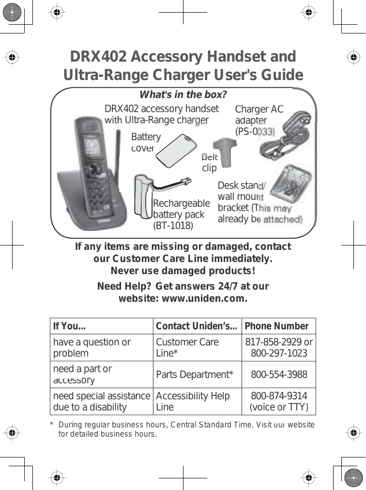 Charger ACadapter(PS-0BatterycoverIf any items are missing or damaged, contactour Customer Care Line immediately.Never use damaged products!Need Help? Get answers 24/7 at our website: www.uniden.com.If You...Contact Uniden’s...Phone Numberhave a question orproblemCustomer CareLine*817-858-2929 or800-297-1023need a part oraccessoryParts Department*800-554-3988need special assistancedue to a disabilityAccessibility HelpLine800-874-9314(voice or TTY)* Duringregularbusinesshours,CentralStandardTime.Visitourwebsitefordetailedbusinesshours.DRX402 Accessory Handset and Ultra-Range Charger User&apos;s GuideWhat&apos;s in the box?BeltclipRechargeablebattery pack(BT-1018)DRX402 accessory handsetUltra-Range chargerDesk stanwall mounbracket (Talready be
