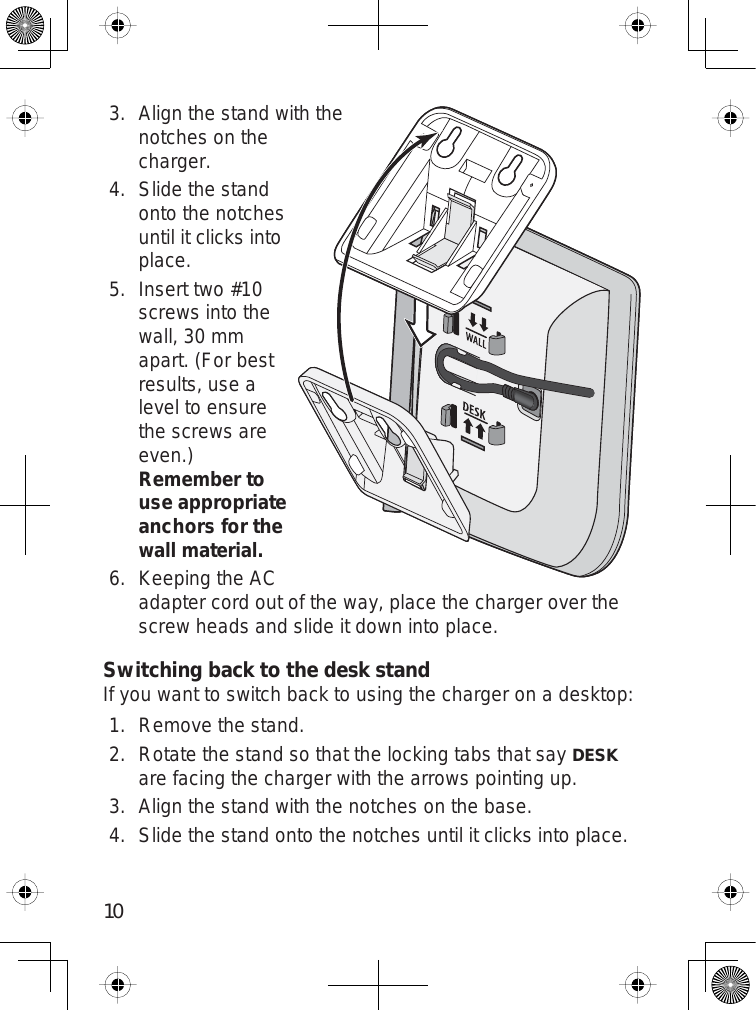 10Align the stand with thenotches on thecharger.Slide the standonto the notchesuntil it clicks intoplace.Insert two #10screws into thewall, 30 mmapart. (For bestresults, use alevel to ensurethe screws areeven.)Remember to use appropriate anchors for the wall material.Keeping the ACadapter cord out of the way, place the charger over thescrew heads and slide it down into place.Switching back to the desk standIf you want to switch back to using the charger on a desktop:Remove the stand.Rotate the stand so that the locking tabs that sayDESKare facing the charger with the arrows pointing up.Align the stand with the notches on the base.Slide the stand onto the notches until it clicks into place.3.4.5.6.1.2.3.4.