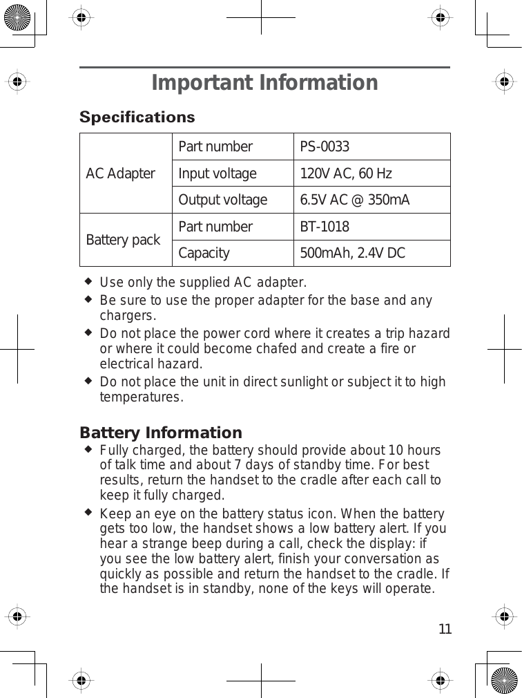 11Important Information6SHFLÀFDWLRQVAC AdapterPart number PS-0033Input voltage 120V AC, 60 HzOutput voltage 6.5V AC @ 350mABattery pack Part number BT-1018Capacity 500mAh, 2.4V DCUse only the supplied AC adapter.Be sure to use the proper adapter for the base and anychargers.Do not place the power cord where it creates a trip hazardor where it could become chafed and create a fire orelectrical hazard.Do not place the unit in direct sunlight or subject it to hightemperatures.Battery InformationFully charged, the battery should provide about 10 hoursof talk time and about 7 days of standby time. For bestresults, return the handset to the cradle after each call tokeep it fully charged.Keep an eye on the battery status icon. When the batterygets too low, the handset shows a low battery alert. If youhear a strange beep during a call, check the display: ifyou see the low battery alert, finish your conversation asquickly as possible and return the handset to the cradle. Ifthe handset is in standby, none of the keys will operate.