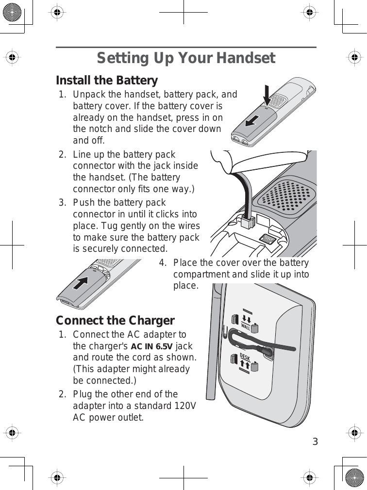 3Setting Up Your HandsetInstall the BatteryUnpack the handset, battery pack, andbattery cover. If the battery cover isalready on the handset, press in onthe notch and slide the cover downand off.Line up the battery packconnector with the jack insidethe handset. (The batteryconnector only fits one way.)Push the battery packconnector in until it clicks intoplace. Tug gently on the wiresto make sure the battery packis securely connected. Place the cover over the batterycompartment and slide it up intoplace.Connect the ChargerConnect the AC adapter tothe charger&apos;sAC IN 6.5Vjackand route the cord as shown.(This adapter might alreadybe connected.)Plug the other end of theadapter into a standard 120VAC power outlet.1.2.3.4.1.2.