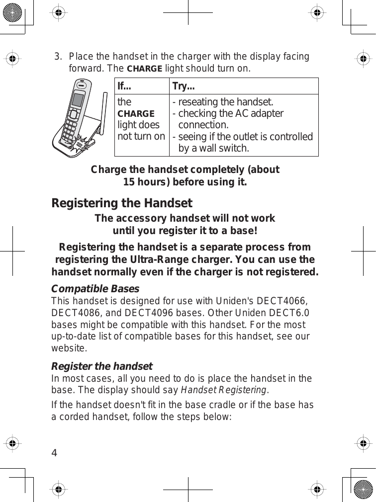 4Place the handset in the charger with the display facingforward. TheCHARGElight should turn on.If... Try...theCHARGElight does not turn onreseating the handset.checking the AC adapter connection.seeing if the outlet is controlled by a wall switch.---Charge the handset completely (about 15 hours) before using it.Registering the HandsetThe accessory handset will not work until you register it to a base! Registering the handset is a separate process from registering the Ultra-Range charger. You can use the handset normally even if the charger is not registered.Compatible BasesThis handset is designed for use with Uniden&apos;s DECT4066,DECT4086, and DECT4096 bases. Other Uniden DECT6.0bases might be compatible with this handset. For the mostup-to-date list of compatible bases for this handset, see ourwebsite.Register the handsetIn most cases, all you need to do is place the handset in thebase. The display should sayHandset Registering.If the handset doesn&apos;t fit in the base cradle or if the base hasa corded handset, follow the steps below:3.