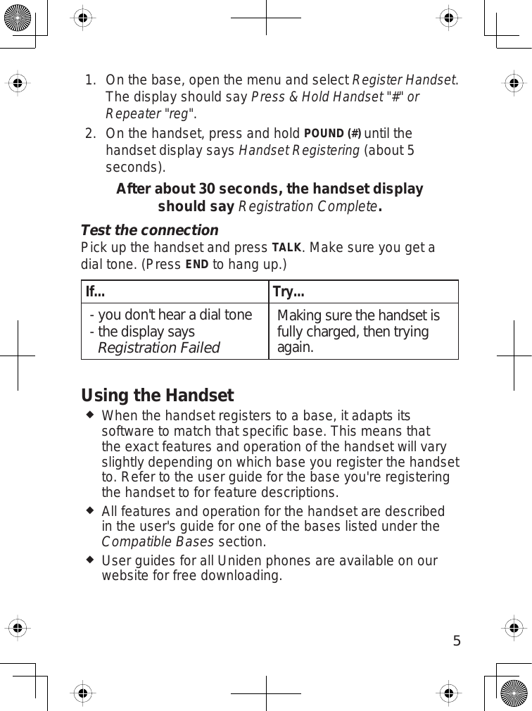 5On the base, open the menu and selectRegister Handset.The display should sayPress &amp; Hold Handset &quot;#&quot; or Repeater &quot;reg&quot;.On the handset, press and holdPOUND (#) until thehandset display saysHandset Registering (about 5seconds).After about 30 seconds, the handset display should say Registration Complete.Test the connectionPick up the handset and pressTALK. Make sure you get adial tone. (PressENDto hang up.)If... Try...you don&apos;t hear a dial tonethe display says Registration Failed--Making sure the handset is fully charged, then trying again.Using the HandsetWhen the handset registers to a base, it adapts itssoftware to match that specific base. This means thatthe exact features and operation of the handset will varyslightly depending on which base you register the handsetto. Refer to the user guide for the base you&apos;re registeringthe handset to for feature descriptions.All features and operation for the handset are describedin the user&apos;s guide for one of the bases listed under theCompatible Bases section.User guides for all Uniden phones are available on ourwebsite for free downloading.1.2.