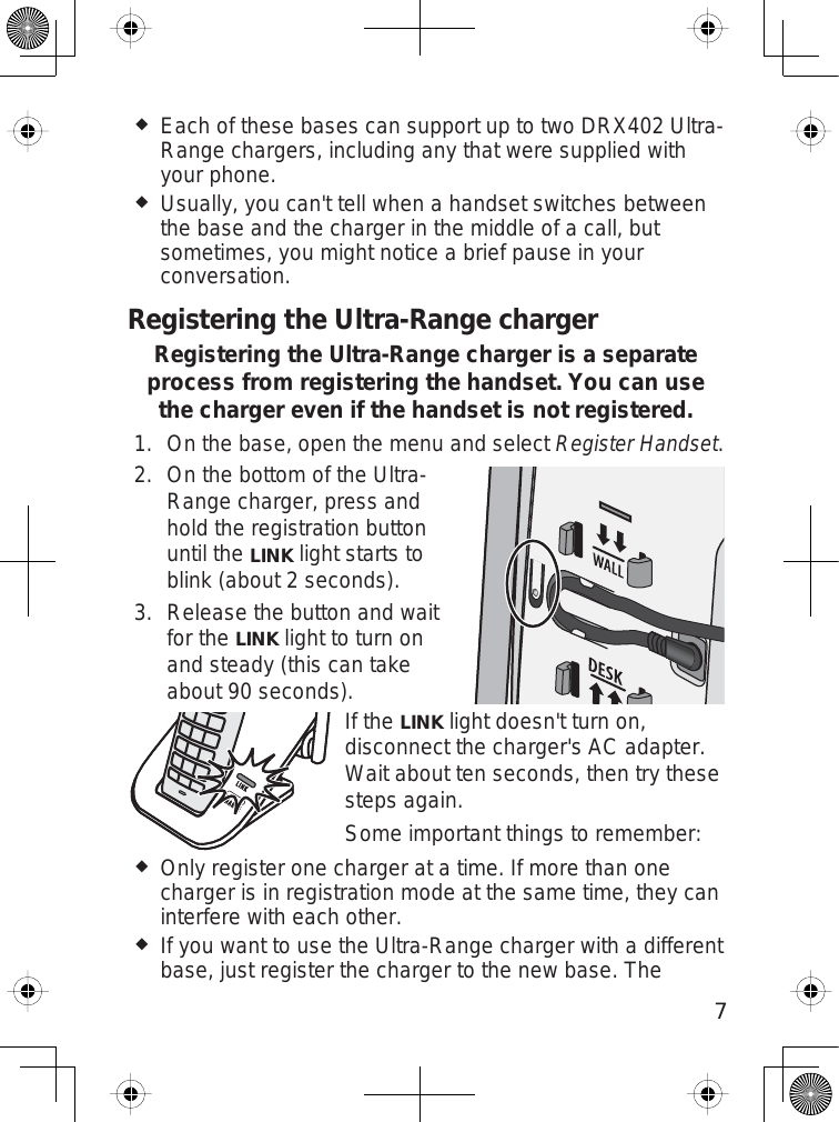 7Each of these bases can support up to two DRX402 Ultra-Range chargers, including any that were supplied withyour phone.Usually, you can&apos;t tell when a handset switches betweenthe base and the charger in the middle of a call, butsometimes, you might notice a brief pause in yourconversation.Registering the Ultra-Range chargerRegistering the Ultra-Range charger is a separate process from registering the handset. You can use the charger even if the handset is not registered.On the base, open the menu and selectRegister Handset.On the bottom of the Ultra-Range charger, press andhold the registration buttonuntil theLINKlight starts toblink (about 2 seconds).Release the button and waitfor theLINKlight to turn onand steady (this can takeabout 90 seconds).If theLINKlight doesn&apos;t turn on,disconnect the charger&apos;s AC adapter.Wait about ten seconds, then try thesesteps again.Some important things to remember:Only register one charger at a time. If more than onecharger is in registration mode at the same time, they caninterfere with each other.If you want to use the Ultra-Range charger with a differentbase, just register the charger to the new base. The1.2.3.
