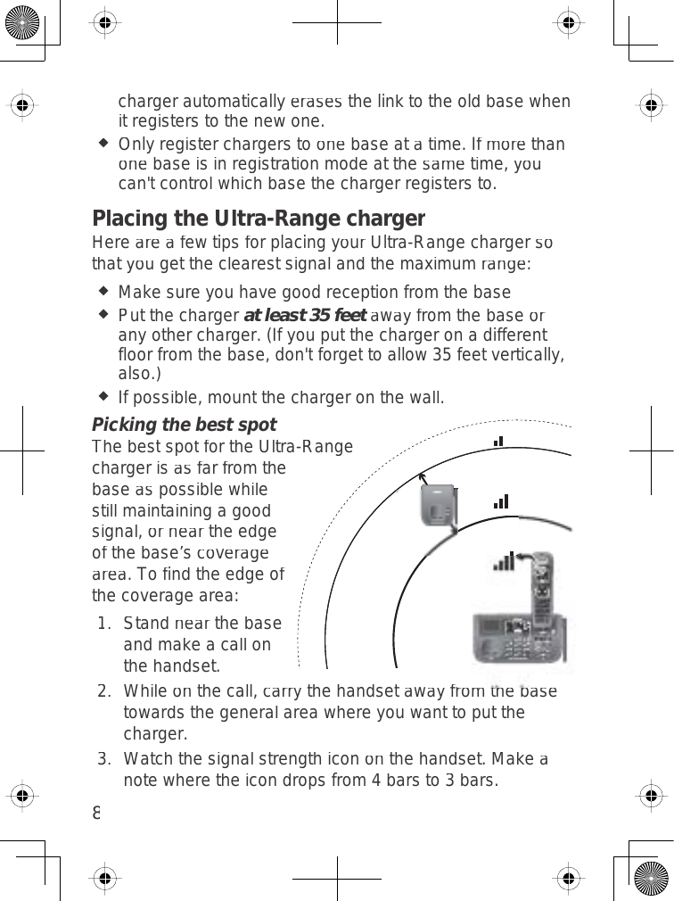 8chargerautomaticallyerasesthelinktotheoldbasewhenitregisterstothenewone.Onlyregisterchargerstoonebaseatatime.Ifmorethanonebaseisinregistrationmodeatthesametime,youcan&apos;tcontrolwhichbasethechargerregistersto.Placing the Ultra-Range chargerHereareafewtipsforplacingyourUltra-Rangechargersothatyougettheclearestsignalandthemaximumrange:Makesureyouhavegoodreceptionfrom thebasePutthechargerat least 35 feetawayfrom thebaseoranyothercharger.(Ifyouputthechargeronadifferentfloorfromthebase,don&apos;tforgettoallow35feetvertically,also.)Ifpossible,mountthechargeronthewall.Picking the best spotThebestspotfortheUltra-Rangechargerisasfarfrom thebaseaspossiblewhilestillmaintainingagoodsignal,orneartheedgeofthebase’scoveragearea.Tofindtheedgeofthecoveragearea:Standnearthebaseandmakeacallonthehandset.Whileonthecall,carrythehandsetawayfromthebasetowardsthegeneralareawhereyouwanttoputthecharger.Watchthesignalstrengthicononthehandset.Makeanotewheretheicondropsfrom4barsto3bars.1.2.3.