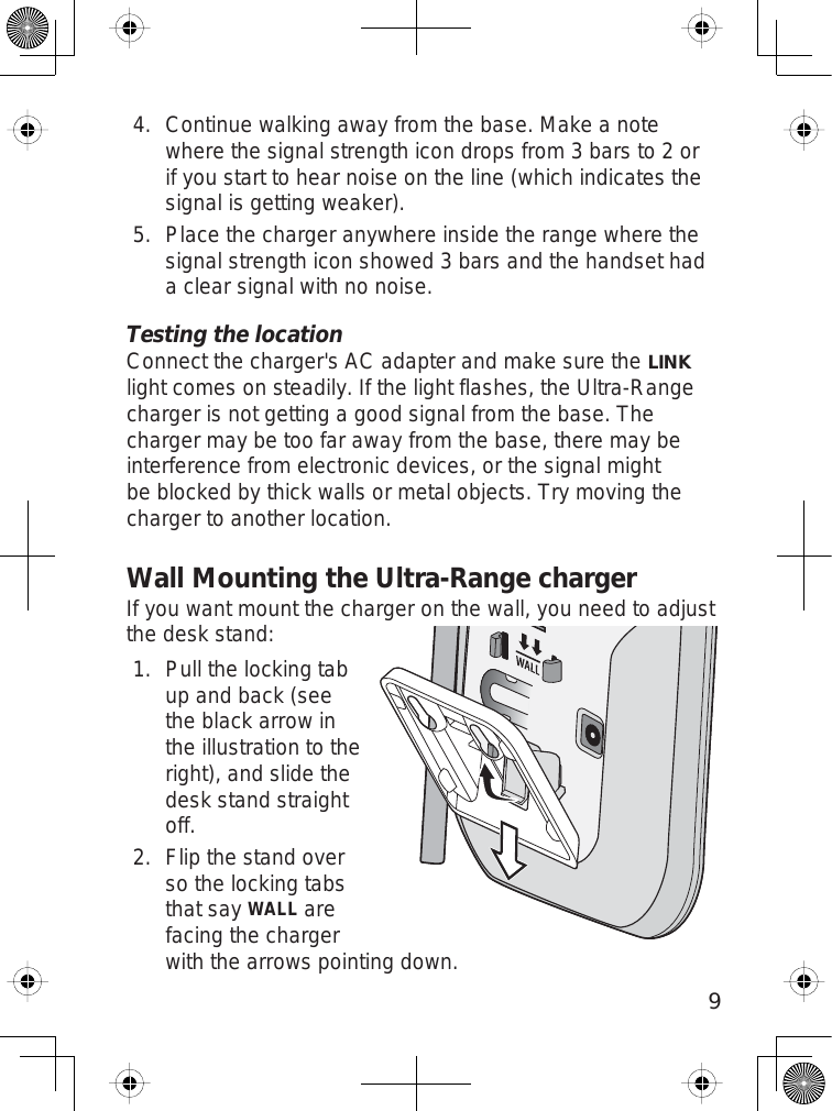 9Continue walking away from the base. Make a notewhere the signal strength icon drops from 3 bars to 2 orif you start to hear noise on the line (which indicates thesignal is getting weaker).Place the charger anywhere inside the range where thesignal strength icon showed 3 bars and the handset hada clear signal with no noise.Testing the locationConnect the charger&apos;s AC adapter and make sure theLINKlight comes on steadily. If the light flashes, the Ultra-Rangecharger is not getting a good signal from the base. Thecharger may be too far away from the base, there may beinterference from electronic devices, or the signal mightbe blocked by thick walls or metal objects. Try moving thecharger to another location.Wall Mounting the Ultra-Range chargerIf you want mount the charger on the wall, you need to adjustthe desk stand:Pull the locking tabup and back (seethe black arrow inthe illustration to theright), and slide thedesk stand straightoff.Flip the stand overso the locking tabsthat sayWALLarefacing the chargerwith the arrows pointing down.4.5.1.2.