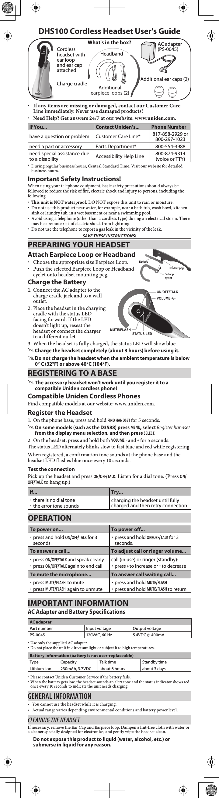  xIf any items are missing or damaged, contact our Customer Care Line immediately. Never use damaged products! xNeed Help? Get answers 24/7 at our website: www.uniden.com.If You... Contact Uniden’s... Phone Numberhave a question or problem Customer Care Line* 817-858-2929 or  800-297-1023need a part or accessory Parts Department* 800-554-3988need special assistance due to a disability Accessibility Help Line  800-874-9314  (voice or TTY)*  During regular business hours, Central Standard Time. Visit our website for detailed business hours.Important Safety Instructions!When using your telephone equipment, basic safety precautions should always be followed to reduce the risk of re, electric shock and injury to persons, including the following:  xis unit is NOT waterproof. DO NOT expose this unit to rain or moisture. xDo not use this product near water, for example, near a bath tub, wash bowl, kitchen sink or laundry tub, in a wet basement or near a swimming pool.  xAvoid using a telephone (other than a cordless type) during an electrical storm. ere may be a remote risk of electric shock from lightning.  xDo not use the telephone to report a gas leak in the vicinity of the leak. SAVE THESE INSTRUCTIONS!AC adapter (PS-0045)Cordless headset with ear loop and ear cap attachedDHS100 Cordless Headset User&apos;s GuideWhat&apos;s in the box?PREPARING YOUR HEADSETAttach Earpiece Loop or Headband xChoose the appropriate size Earpiece Loop. xPush the selected Earpiece Loop or Headband eyelet onto headset mounting peg.Charge the Battery1. Connect the AC adapter to the charge cradle jack and to a wall outlet.  2. Place the headset in the charging cradle with the status LED facing forward. If the LED doesn’t light up, reseat the headset or connect the charger to a different outlet.3. When the headset is fully charged, the status LED will show blue. #Charge the headset completely (about 3 hours) before using it. #Do not charge the headset when the ambient temperature is below 0° C (32°F) or above 40°C (104°F).REGISTERING TO A BASE #The accessory headset won&apos;t work until you register it to a compatible Uniden cordless phone! Compatible Uniden Cordless PhonesFind compatible models at our website: www.uniden.com.Register the Headset1. On the phone base, press and hold FIND HANDSET for 5 seconds. #On some models (such as the D3588) press MENU, select Register handset  from the display menu selection, and then press SElEcT.2. On the headset, press and hold both VOlUME - and + for 5 seconds.The status LED alternately blinks slow to fast blue and red while registering.When registered, a confirmation tone sounds at the phone base and the headset LED flashes blue once every 10 seconds.Test the connectionPick up the headset and press ON/OFF/TAlK. Listen for a dial tone. (Press ON/OFF/TAlK to hang up.)If... Try... xthere is no dial tone xthe error tone sounds charging the headset until fully charged and then retry connection.OPERATIONTo power on... To power off... xpress and hold ON/OFF/TAlK for 3 seconds. xpress and hold ON/OFF/TAlK for 3 seconds.To answer a call... To adjust call or ringer volume... xpress ON/OFF/TAlK and speak clearly xpress ON/OFF/TAlK again to end callcall (in use) or ringer (standby): xpress + to increase or – to decreaseTo mute the microphone... To answer call waiting call... xpress MUTE/FlASH  to mute xpress MUTE/FlASH  again to unmute xpress and hold MUTE/FlASH xpress and hold MUTE/FlASH to returnIMPORTANT INFORMATIONAC Adapter and Battery SpecicationsAC adapterPart number Input voltage Output voltagePS-0045 120VAC, 60 Hz 5.4VDC @ 400mA xUse only the supplied AC adapter. xDo not place the unit in direct sunlight or subject it to high temperatures.Battery information (battery is not user-replaceable)Type Capacity Talk time Standby timeLithium-ion 230mAh, 3.7VDC about 6 hours about 3 days xPlease contact Uniden Customer Service if the battery fails. xWhen the battery gets low, the headset sounds an alert tone and the status indicator shows red once every 10 seconds to indicate the unit needs charging.General InformatIon •You cannot use the headset while it is charging. •Actual range varies depending environmental conditions and battery power level.Cleaning the headsetIf necessary, remove the Ear Cap and Earpiece loop. Dampen a lint-free cloth with water or a cleaner specially designed for electronics, and gently wipe the headset clean. Do not expose this product to liquid (water, alcohol, etc.) or submerse in liquid for any reason.FlashMuteHeadset pegEarloopEarloop eyeletVOLUME +/-ON/OFF/TALK STATUS LED MUTE/FLASHCharge cradle Additional earpiece loops (2)Additional ear caps (2)Headband