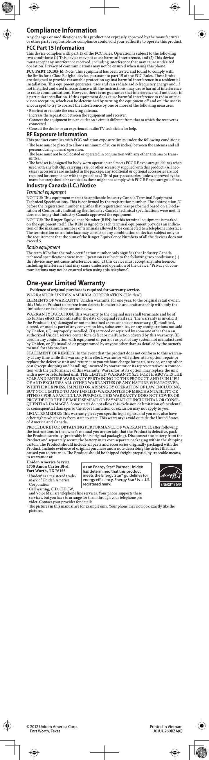 Compliance InformationAny changes or modications to this product not expressly approved by the manufacturer or other party responsible for compliance could void your authority to operate this product.FCC Part 15 Informationis device complies with part 15 of the FCC rules. Operation is subject to the following two conditions: (1) is device may not cause harmful interference, and (2) is device must accept any interference received, including interference that may cause undesired operation. Privacy of communications may not be ensured when using this phone.FCC PART 15.105(b): Note: is equipment has been tested and found to comply with the limits for a Class B digital device, pursuant to part 15 of the FCC Rules. ese limits are designed to provide reasonable protection against harmful interference in a residential installation. is equipment generates, uses and can radiate radio frequency energy and, if not installed and used in accordance with the instructions, may cause harmful interference to radio communications. However, there is no guarantee that interference will not occur in a particular installation. If this equipment does cause harmful interference to radio or tele-vision reception, which can be determined by turning the equipment o and on, the user is encouraged to try to correct the interference by one or more of the following measures: xReorient or relocate the receiving antenna. xIncrease the separation between the equipment and receiver. xConnect the equipment into an outlet on a circuit dierent from that to which the receiver is connected. xConsult the dealer or an experienced radio/TV technician for help.RF Exposure Informationis product complies with FCC radiation exposure limits under the following conditions: xe base must be placed to allow a minimum of 20 cm (8 inches) between the antenna and all persons during normal operation. xe base must not be collocated or operated in conjunction with any other antenna or trans-mitter. xe headset is designed for body-worn operation and meets FCC RF exposure guidelines when used with any belt clip, carrying case, or other accessory supplied with this product. (All nec-essary accessories are included in the package; any additional or optional accessories are not required for compliance with the guidelines.) ird party accessories (unless approved by the manufacturer) should be avoided as these might not comply with FCC RF exposure guidelines.Industry Canada (I.C.) NoticeTerminal equipmentNOTICE: is equipment meets the applicable Industry Canada Terminal Equipment Technical Specications. is is conrmed by the registration number. e abbreviation IC before the registration number signies that registration was performed based on a Decla-ration of Conformity indicating that Industry Canada technical specications were met. It does not imply that Industry Canada approved the equipment.NOTICE: e Ringer Equivalence Number (REN) for this terminal equipment is marked on the equipment itself. e REN assigned to each terminal equipment provides an indica-tion of the maximum number of terminals allowed to be connected to a telephone interface. e termination on an interface may consist of any combination of devices subject only to the requirement that the sum of the Ringer Equivalence Numbers of all the devices does not exceed 5.Radio equipmente term IC before the radio certication number only signies that Industry Canada technical specications were met. Operation is subject to the following two conditions: (1) this device may not cause interference, and (2) this device must accept any interference, including interference that may cause undesired operation of the device. &quot;Privacy of com-munications may not be ensured when using this telephone&quot;.One-year Limited WarrantyEvidence of original purchase is required for warranty service.WARRANTOR: UNIDEN AMERICA CORPORATION (&quot;Uniden&quot;)ELEMENTS OF WARRANTY: Uniden warrants, for one year, to the original retail owner, this Uniden Product to be free from defects in materials and crasmanship with only the limitations or exclusions set out below.WARRANTY DURATION: is warranty to the original user shall terminate and be of no further eect 12 months aer the date of original retail sale. e warranty is invalid if the Product is (A) damaged or not maintained as reasonable or necessary, (B) modied, altered, or used as part of any conversion kits, subassemblies, or any congurations not sold by Uniden, (C) improperly installed, (D) serviced or repaired by someone other than an authorized Uniden service center for a defect or malfunction covered by this warranty, (E) used in any conjunction with equipment or parts or as part of any system not manufactured by Uniden, or (F) installed or programmed by anyone other than as detailed by the owner&apos;s manual for this product.STATEMENT OF REMEDY: In the event that the product does not conform to this warran-ty at any time while this warranty is in eect, warrantor will either, at its option, repair or replace the defective unit and return it to you without charge for parts, service, or any other cost (except shipping and handling) incurred by warrantor or its representatives in connec-tion with the performance of this warranty. Warrantor, at its option, may replace the unit with a new or refurbished unit. THE LIMITED WARRANTY SET FORTH ABOVE IS THE SOLE AND ENTIRE WARRANTY PERTAINING TO THE PRODUCT AND IS IN LIEU OF AND EXCLUDES ALL OTHER WARRANTIES OF ANY NATURE WHATSOEVER, WHETHER EXPRESS, IMPLIED OR ARISING BY OPERATION OF LAW, INCLUDING, BUT NOT LIMITED TO ANY IMPLIED WARRANTIES OF MERCHANTABILITY OR FITNESS FOR A PARTICULAR PURPOSE. THIS WARRANTY DOES NOT COVER OR PROVIDE FOR THE REIMBURSEMENT OR PAYMENT OF INCIDENTAL OR CONSE-QUENTIAL DAMAGES. Some states do not allow this exclusion or limitation of incidental or consequential damages so the above limitation or exclusion may not apply to you.LEGAL REMEDIES: is warranty gives you specic legal rights, and you may also have other rights which vary from state to state. is warranty is void outside the United States of America and Canada.PROCEDURE FOR OBTAINING PERFORMANCE OF WARRANTY: If, aer following the instructions in the owner&apos;s manual you are certain that the Product is defective, pack the Product carefully (preferably in its original packaging). Disconnect the battery from the Product and separately secure the battery in its own separate packaging within the shipping carton. e Product should include all parts and accessories originally packaged with the Product. Include evidence of original purchase and a note describing the defect that has caused you to return it. e Product should be shipped freight prepaid, by traceable means, to warrantor at:Uniden America Service 4700 Amon Carter Blvd. Fort Worth, TX 76155 xUniden® is a registered trade-mark of Uniden America Corporation. xCall waiting, CID, CIDCW, and Voice Mail are telephone line services. Your phone supports these services, but you have to arrange for them through your telephone pro-vider. Contact your provider for details. xe pictures in this manual are for example only. Your phone may not look exactly like the pictures.As an Energy Star® Partner, Uniden has determined that this product meets the Energy Star® guidelines for energy eciency. Energy Star® is a U.S. registered mark.© 2012 Uniden America Corp.  Printed in Vietnam Fort Worth, Texas  U01UU260BZA(0) 