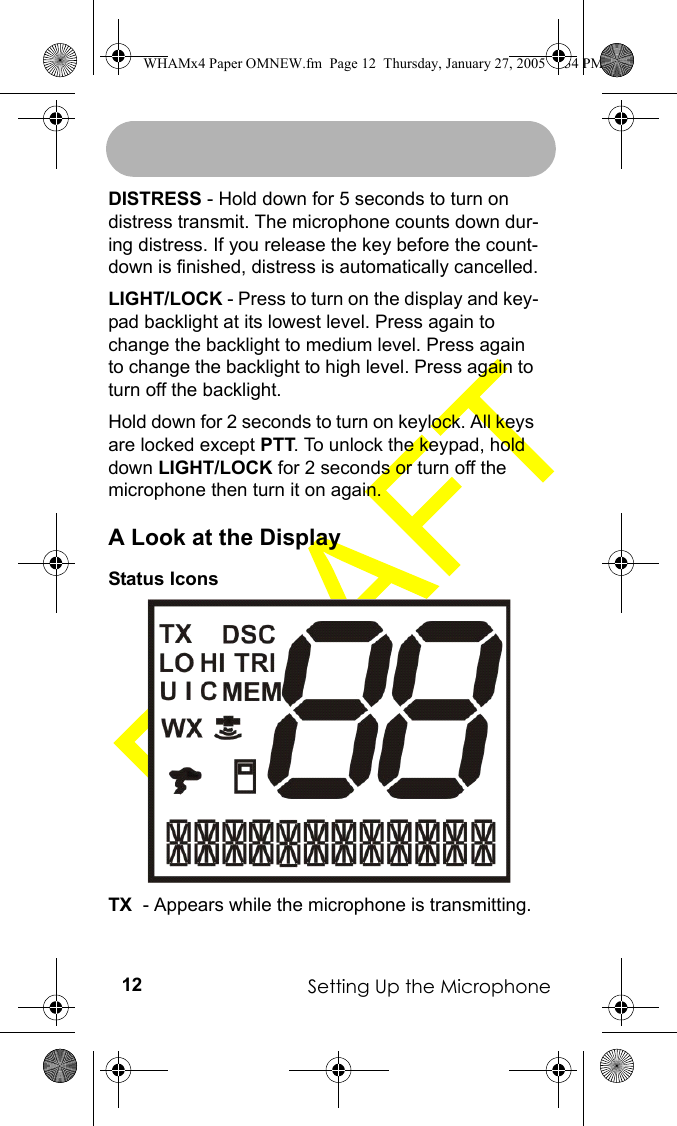 Setting Up the Microphone12DISTRESS - Hold down for 5 seconds to turn on distress transmit. The microphone counts down dur-ing distress. If you release the key before the count-down is finished, distress is automatically cancelled.LIGHT/LOCK - Press to turn on the display and key-pad backlight at its lowest level. Press again to change the backlight to medium level. Press again to change the backlight to high level. Press again to turn off the backlight.Hold down for 2 seconds to turn on keylock. All keys are locked except PTT. To unlock the keypad, hold down LIGHT/LOCK for 2 seconds or turn off the microphone then turn it on again.A Look at the DisplayStatus IconsTX  - Appears while the microphone is transmitting.WHAMx4 Paper OMNEW.fm  Page 12  Thursday, January 27, 2005  2:34 PM