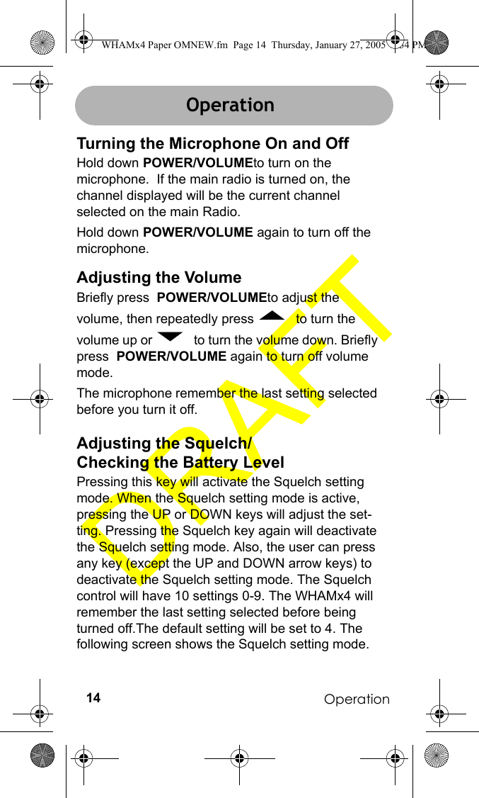 Operation14OperationTurning the Microphone On and OffHold down POWER/VOLUMEto turn on the microphone.  If the main radio is turned on, the channel displayed will be the current channel selected on the main Radio. Hold down POWER/VOLUME again to turn off the microphone.Adjusting the VolumeBriefly press  POWER/VOLUMEto adjust the volume, then repeatedly press   to turn the volume up or   to turn the volume down. Briefly press  POWER/VOLUME again to turn off volume mode.The microphone remember the last setting selected before you turn it off. Adjusting the Squelch/Checking the Battery LevelPressing this key will activate the Squelch setting mode. When the Squelch setting mode is active, pressing the UP or DOWN keys will adjust the set-ting. Pressing the Squelch key again will deactivate the Squelch setting mode. Also, the user can press any key (except the UP and DOWN arrow keys) to deactivate the Squelch setting mode. The Squelch control will have 10 settings 0-9. The WHAMx4 will remember the last setting selected before being turned off.The default setting will be set to 4. The following screen shows the Squelch setting mode. OperationWHAMx4 Paper OMNEW.fm  Page 14  Thursday, January 27, 2005  2:34 PM