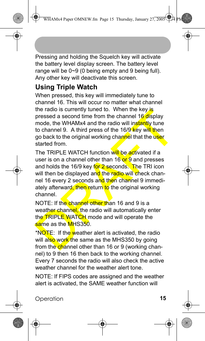 Operation 15Pressing and holding the Squelch key will activate the battery level display screen. The battery level range will be 0~9 (0 being empty and 9 being full). Any other key will deactivate this screen.Using Triple WatchWhen pressed, this key will immediately tune to channel 16. This will occur no matter what channel the radio is currently tuned to.  When the key is pressed a second time from the channel 16 display mode, the WHAMx4 and the radio will instantly tune to channel 9.  A third press of the 16/9 key will then go back to the original working channel that the user started from.  The TRIPLE WATCH function will be activated if a user is on a channel other than 16 or 9 and presses and holds the 16/9 key for 2 seconds.  The TRI icon will then be displayed and the radio will check chan-nel 16 every 2 seconds and then channel 9 immedi-ately afterward, then return to the original working channel.  NOTE: If the channel other than 16 and 9 is a weather channel, the radio will automatically enter the TRIPLE WATCH mode and will operate the same as the MHS350.  *NOTE:  If the weather alert is activated, the radio will also work the same as the MHS350 by going from the channel other than 16 or 9 (working chan-nel) to 9 then 16 then back to the working channel.  Every 7 seconds the radio will also check the active weather channel for the weather alert tone.NOTE: If FIPS codes are assigned and the weather alert is activated, the SAME weather function will WHAMx4 Paper OMNEW.fm  Page 15  Thursday, January 27, 2005  2:34 PM