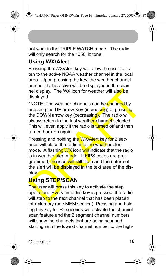 Operation 16not work in the TRIPLE WATCH mode.  The radio will only search for the 1050Hz tone.Using WX/AlertPressing the WX/Alert key will allow the user to lis-ten to the active NOAA weather channel in the local area.  Upon pressing the key, the weather channel number that is active will be displayed in the chan-nel display.  The WX icon for weather will also be displayed. *NOTE: The weather channels can be changed by pressing the UP arrow Key (increasing) or pressing the DOWN arrow key (decreasing).  The radio will always return to the last weather channel selected.  This will even apply if the radio is turned off and then turned back on again.Pressing and holding the WX/Alert key for 2 sec-onds will place the radio into the weather alert mode.  A flashing WX icon will indicate that the radio is in weather alert mode.  If FIPS codes are pro-grammed, the icon will still flash and the nature of the alert will be displayed in the text area of the dis-play.Using STEP/SCANThe user will press this key to activate the step operation.  Every time this key is pressed, the radio will step to the next channel that has been placed into Memory (see MEM section). Pressing and hold-ing this key for ~2 seconds will activate the channel scan feature and the 2 segment channel numbers will show the channels that are being scanned, starting with the lowest channel number to the high-WHAMx4 Paper OMNEW.fm  Page 16  Thursday, January 27, 2005  2:34 PM