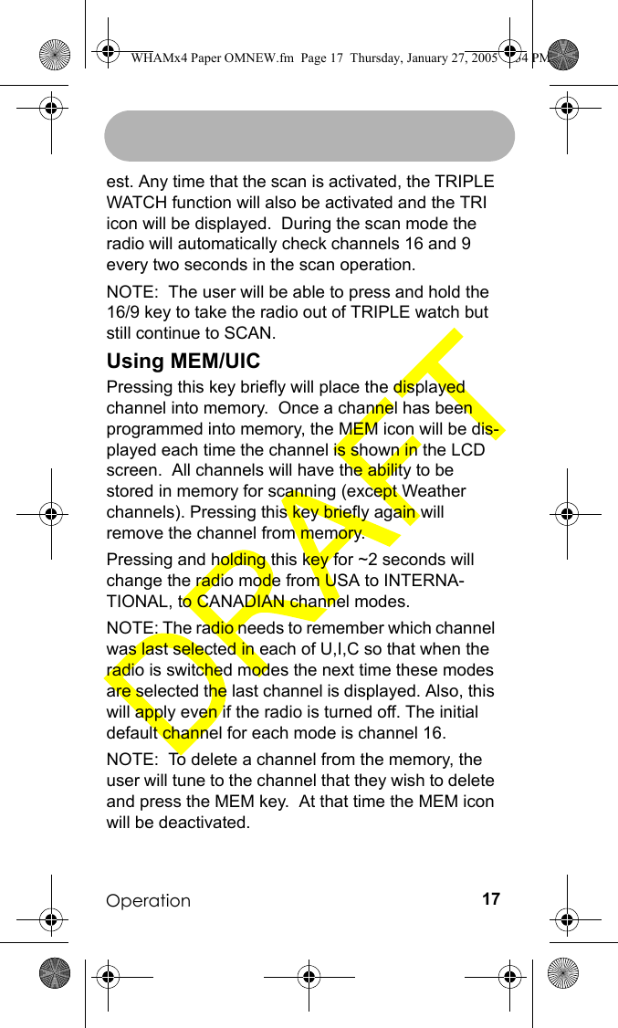 Operation 17est. Any time that the scan is activated, the TRIPLE WATCH function will also be activated and the TRI icon will be displayed.  During the scan mode the radio will automatically check channels 16 and 9 every two seconds in the scan operation.NOTE:  The user will be able to press and hold the 16/9 key to take the radio out of TRIPLE watch but still continue to SCAN.Using MEM/UICPressing this key briefly will place the displayed channel into memory.  Once a channel has been programmed into memory, the MEM icon will be dis-played each time the channel is shown in the LCD screen.  All channels will have the ability to be stored in memory for scanning (except Weather channels). Pressing this key briefly again will remove the channel from memory.Pressing and holding this key for ~2 seconds will change the radio mode from USA to INTERNA-TIONAL, to CANADIAN channel modes. NOTE: The radio needs to remember which channel was last selected in each of U,I,C so that when the radio is switched modes the next time these modes are selected the last channel is displayed. Also, this will apply even if the radio is turned off. The initial default channel for each mode is channel 16.NOTE:  To delete a channel from the memory, the user will tune to the channel that they wish to delete and press the MEM key.  At that time the MEM icon will be deactivated.WHAMx4 Paper OMNEW.fm  Page 17  Thursday, January 27, 2005  2:34 PM