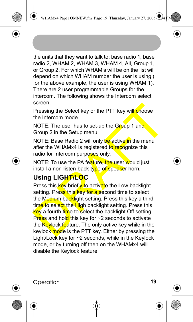 Operation 19the units that they want to talk to: base radio 1, base radio 2, WHAM 2, WHAM 3, WHAM 4, All, Group 1, or Group 2. For which WHAM’s will be on the list will depend on which WHAM number the user is using ( for the above example, the user is using WHAM 1). There are 2 user programmable Groups for the intercom. The following shows the Intercom select screen.Pressing the Select key or the PTT key will choose the Intercom mode.NOTE: The user has to set-up the Group 1 and Group 2 in the Setup menu.NOTE: Base Radio 2 will only be active in the menu after the WHAMx4 is registered to recognize this radio for Intercom purposes only.NOTE: To use the PA feature, the user would just install a non-listen-back type of speaker horn. Using LIGHT/LOCPress this key briefly to activate the Low backlight setting. Press this key for a second time to select the Medium backlight setting. Press this key a third time to select the High backlight setting. Press this key a fourth time to select the backlight Off setting. Press and hold this key for ~2 seconds to activate the Keylock feature. The only active key while in the keylock mode is the PTT key. Either by pressing the Light/Lock key for ~2 seconds, while in the Keylock mode, or by turning off then on the WHAMx4 will disable the Keylock feature.WHAMx4 Paper OMNEW.fm  Page 19  Thursday, January 27, 2005  2:34 PM