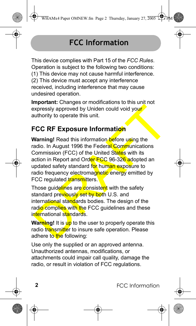 FCC Information2FCC InformationThis device complies with Part 15 of the FCC Rules. Operation is subject to the following two conditions: (1) This device may not cause harmful interference. (2) This device must accept any interference received, including interference that may cause undesired operation.Important: Changes or modifications to this unit not expressly approved by Uniden could void your authority to operate this unit.FCC RF Exposure InformationWarning! Read this information before using the radio. In August 1996 the Federal Communications Commission (FCC) of the United States with its action in Report and Order FCC 96-326 adopted an updated safety standard for human exposure to radio frequency electromagnetic energy emitted by FCC regulated transmitters.Those guidelines are consistent with the safety standard previously set by both U.S. and international standards bodies. The design of the radio complies with the FCC guidelines and these international standards.Warning! It is up to the user to properly operate this radio transmitter to insure safe operation. Please adhere to the following:Use only the supplied or an approved antenna. Unauthorized antennas, modifications, or attachments could impair call quality, damage the radio, or result in violation of FCC regulations.FCC Information WHAMx4 Paper OMNEW.fm  Page 2  Thursday, January 27, 2005  2:34 PM