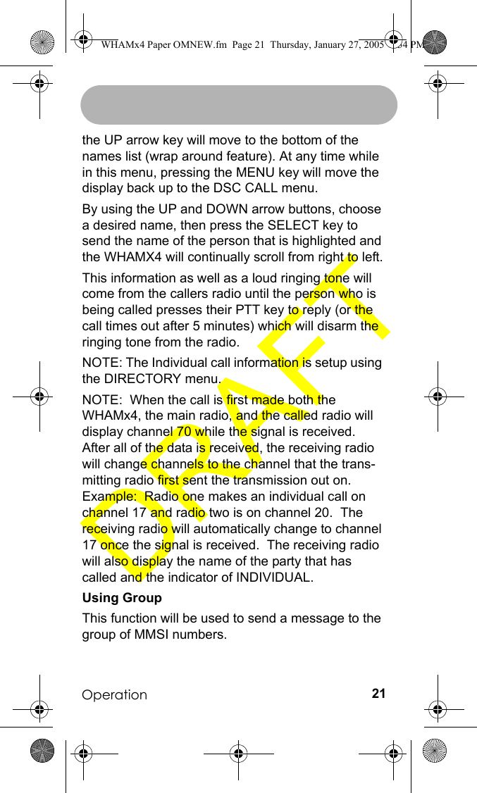 Operation 21the UP arrow key will move to the bottom of the names list (wrap around feature). At any time while in this menu, pressing the MENU key will move the display back up to the DSC CALL menu. By using the UP and DOWN arrow buttons, choose a desired name, then press the SELECT key to send the name of the person that is highlighted and the WHAMX4 will continually scroll from right to left.This information as well as a loud ringing tone will come from the callers radio until the person who is being called presses their PTT key to reply (or the call times out after 5 minutes) which will disarm the ringing tone from the radio.  NOTE: The Individual call information is setup using the DIRECTORY menu.NOTE:  When the call is first made both the WHAMx4, the main radio, and the called radio will display channel 70 while the signal is received.  After all of the data is received, the receiving radio will change channels to the channel that the trans-mitting radio first sent the transmission out on.  Example:  Radio one makes an individual call on channel 17 and radio two is on channel 20.  The receiving radio will automatically change to channel 17 once the signal is received.  The receiving radio will also display the name of the party that has called and the indicator of INDIVIDUAL.Using GroupThis function will be used to send a message to the group of MMSI numbers.WHAMx4 Paper OMNEW.fm  Page 21  Thursday, January 27, 2005  2:34 PM