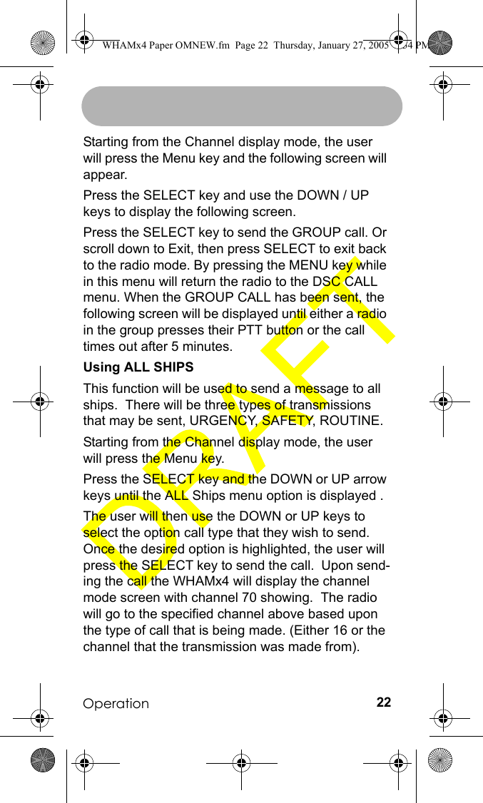 Operation 22Starting from the Channel display mode, the user will press the Menu key and the following screen will appear.Press the SELECT key and use the DOWN / UP keys to display the following screen.Press the SELECT key to send the GROUP call. Or scroll down to Exit, then press SELECT to exit back to the radio mode. By pressing the MENU key while in this menu will return the radio to the DSC CALL menu. When the GROUP CALL has been sent, the following screen will be displayed until either a radio in the group presses their PTT button or the call times out after 5 minutes.Using ALL SHIPSThis function will be used to send a message to all ships.  There will be three types of transmissions that may be sent, URGENCY, SAFETY, ROUTINE. Starting from the Channel display mode, the user will press the Menu key.Press the SELECT key and the DOWN or UP arrow keys until the ALL Ships menu option is displayed .The user will then use the DOWN or UP keys to select the option call type that they wish to send.  Once the desired option is highlighted, the user will press the SELECT key to send the call.  Upon send-ing the call the WHAMx4 will display the channel mode screen with channel 70 showing.  The radio will go to the specified channel above based upon the type of call that is being made. (Either 16 or the channel that the transmission was made from).WHAMx4 Paper OMNEW.fm  Page 22  Thursday, January 27, 2005  2:34 PM