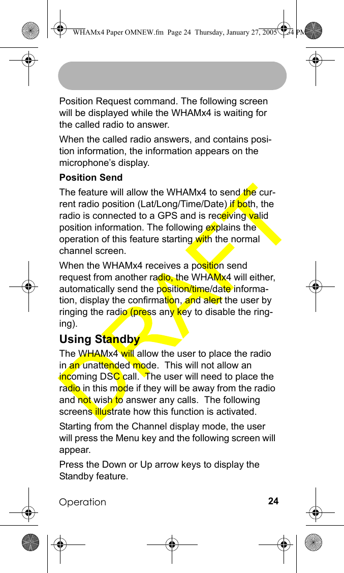 Operation 24Position Request command. The following screen will be displayed while the WHAMx4 is waiting for the called radio to answer.When the called radio answers, and contains posi-tion information, the information appears on the microphone’s display.Position SendThe feature will allow the WHAMx4 to send the cur-rent radio position (Lat/Long/Time/Date) if both, the radio is connected to a GPS and is receiving valid position information. The following explains the operation of this feature starting with the normal channel screen.When the WHAMx4 receives a position send request from another radio, the WHAMx4 will either, automatically send the position/time/date informa-tion, display the confirmation, and alert the user by ringing the radio (press any key to disable the ring-ing).Using StandbyThe WHAMx4 will allow the user to place the radio in an unattended mode.  This will not allow an incoming DSC call.  The user will need to place the radio in this mode if they will be away from the radio and not wish to answer any calls.  The following screens illustrate how this function is activated.Starting from the Channel display mode, the user will press the Menu key and the following screen will appear.Press the Down or Up arrow keys to display the Standby feature.WHAMx4 Paper OMNEW.fm  Page 24  Thursday, January 27, 2005  2:34 PM