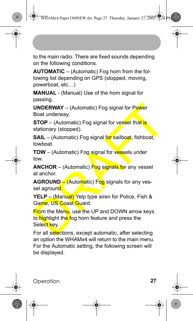 Operation 27to the main radio. There are fixed sounds depending on the following conditions.AUTOMATIC – (Automatic) Fog horn from the fol-lowing list depending on GPS (stopped, moving, powerboat, etc…)MANUAL - (Manual) Use of the horn signal for passing.UNDERWAY – (Automatic) Fog signal for Power Boat underway.STOP – (Automatic) Fog signal for vessel that is stationary (stopped).SAIL – (Automatic) Fog signal for sailboat, fishboat, towboat.TOW – (Automatic) Fog signal for vessels under tow.ANCHOR – (Automatic) Fog signals for any vessel at anchor.AGROUND – (Automatic) Fog signals for any ves-sel aground.YELP – (Manual) Yelp type siren for Police, Fish &amp; Game, US Coast Guard.From the Menu, use the UP and DOWN arrow keys to highlight the fog horn feature and press the Select key. For all selections, except automatic, after selecting an option the WHAMx4 will return to the main menu. For the Automatic setting, the following screen will be displayed.WHAMx4 Paper OMNEW.fm  Page 27  Thursday, January 27, 2005  2:34 PM