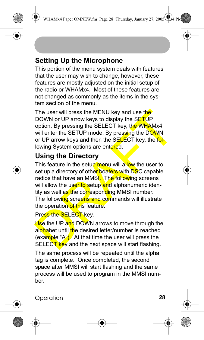 Operation 28Setting Up the MicrophoneThis portion of the menu system deals with features that the user may wish to change, however, these features are mostly adjusted on the initial setup of the radio or WHAMx4.  Most of these features are not changed as commonly as the items in the sys-tem section of the menu.The user will press the MENU key and use the DOWN or UP arrow keys to display the SETUP option. By pressing the SELECT key, the WHAMx4 will enter the SETUP mode. By pressing the DOWN or UP arrow keys and then the SELECT key, the fol-lowing System options are entered.Using the DirectoryThis feature in the setup menu will allow the user to set up a directory of other boaters with DSC capable radios that have an MMSI.  The following screens will allow the user to setup and alphanumeric iden-tity as well as the corresponding MMSI number.  The following screens and commands will illustrate the operation of this feature.Press the SELECT key.Use the UP and DOWN arrows to move through the alphabet until the desired letter/number is reached (example “A”).  At that time the user will press the SELECT key and the next space will start flashing.The same process will be repeated until the alpha tag is complete.  Once completed, the second space after MMSI will start flashing and the same process will be used to program in the MMSI num-ber.WHAMx4 Paper OMNEW.fm  Page 28  Thursday, January 27, 2005  2:34 PM