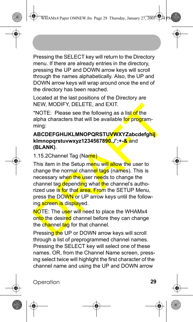 Operation 29Pressing the SELECT key will return to the Directory menu. If there are already entries in the directory, pressing the UP and DOWN arrow keys will scroll through the names alphabetically. Also, the UP and DOWN arrow keys will wrap around once the end of the directory has been reached.Located at the last positions of the Directory are NEW, MODIFY, DELETE, and EXIT.*NOTE:  Please see the following as a list of the alpha characters that will be available for program-ming:ABCDEFGHIJKLMNOPQRSTUVWXYZabcdefghijklmnopqrstuvwxyz1234567890.,/’:+-&amp; and (BLANK).1.15.2Channel Tag (Name)This item in the Setup menu will allow the user to change the normal channel tags (names). This is necessary when the user needs to change the channel tag depending what the channel’s autho-rized use is for that area. From the SETUP Menu, press the DOWN or UP arrow keys until the follow-ing screen is displayed.NOTE: The user will need to place the WHAMx4 onto the desired channel before they can change the channel tag for that channel.Pressing the UP or DOWN arrow keys will scroll through a list of preprogrammed channel names. Pressing the SELECT key will select one of these names. OR, from the Channel Name screen, press-ing select twice will highlight the first character of the channel name and using the UP and DOWN arrow WHAMx4 Paper OMNEW.fm  Page 29  Thursday, January 27, 2005  2:34 PM