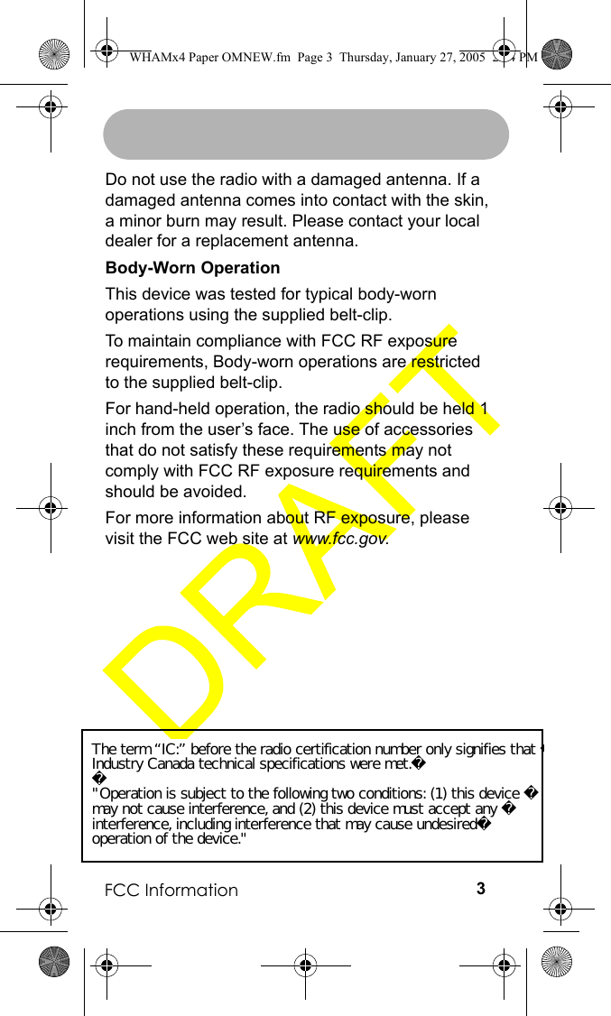 FCC Information 3Do not use the radio with a damaged antenna. If a damaged antenna comes into contact with the skin, a minor burn may result. Please contact your local dealer for a replacement antenna.Body-Worn Operation This device was tested for typical body-worn operations using the supplied belt-clip. To maintain compliance with FCC RF exposure requirements, Body-worn operations are restricted to the supplied belt-clip.For hand-held operation, the radio should be held 1 inch from the user’s face. The use of accessories that do not satisfy these requirements may not comply with FCC RF exposure requirements and should be avoided.For more information about RF exposure, please visit the FCC web site at www.fcc.gov.WHAMx4 Paper OMNEW.fm  Page 3  Thursday, January 27, 2005  2:34 PMThe term “IC:” before the radio certification number only signifies that Industry Canada technical specifications were met.&quot;Operation is subject to the following two conditions: (1) this device may not cause interference, and (2) this device must accept any interference, including interference that may cause undesiredoperation of the device.&quot;