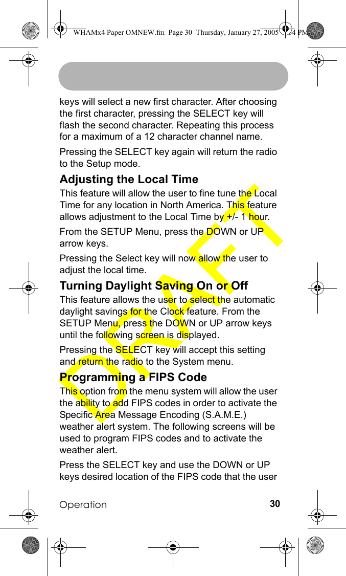 Operation 30keys will select a new first character. After choosing the first character, pressing the SELECT key will flash the second character. Repeating this process for a maximum of a 12 character channel name.Pressing the SELECT key again will return the radio to the Setup mode.Adjusting the Local TimeThis feature will allow the user to fine tune the Local Time for any location in North America. This feature allows adjustment to the Local Time by +/- 1 hour.From the SETUP Menu, press the DOWN or UP arrow keys.Pressing the Select key will now allow the user to adjust the local time.Turning Daylight Saving On or OffThis feature allows the user to select the automatic daylight savings for the Clock feature. From the SETUP Menu, press the DOWN or UP arrow keys until the following screen is displayed.Pressing the SELECT key will accept this setting and return the radio to the System menu.Programming a FIPS CodeThis option from the menu system will allow the user the ability to add FIPS codes in order to activate the Specific Area Message Encoding (S.A.M.E.) weather alert system. The following screens will be used to program FIPS codes and to activate the weather alert. Press the SELECT key and use the DOWN or UP keys desired location of the FIPS code that the user WHAMx4 Paper OMNEW.fm  Page 30  Thursday, January 27, 2005  2:34 PM