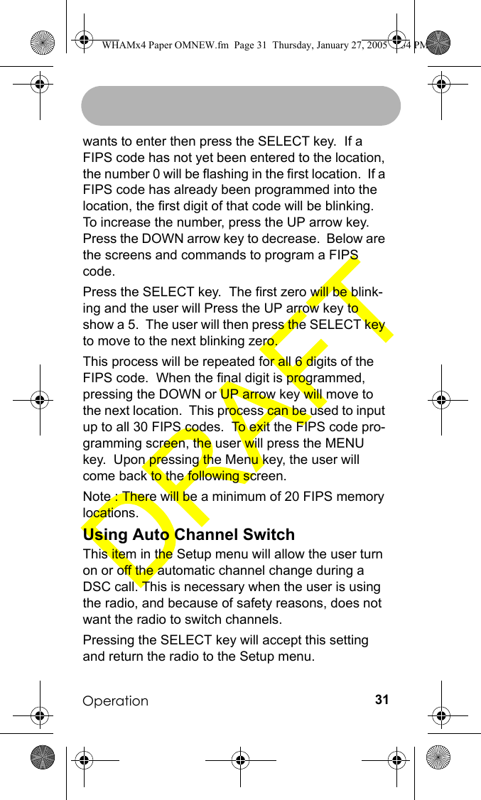 Operation 31wants to enter then press the SELECT key.  If a FIPS code has not yet been entered to the location, the number 0 will be flashing in the first location.  If a FIPS code has already been programmed into the location, the first digit of that code will be blinking.  To increase the number, press the UP arrow key. Press the DOWN arrow key to decrease.  Below are the screens and commands to program a FIPS code.Press the SELECT key.  The first zero will be blink-ing and the user will Press the UP arrow key to show a 5.  The user will then press the SELECT key to move to the next blinking zero.This process will be repeated for all 6 digits of the FIPS code.  When the final digit is programmed, pressing the DOWN or UP arrow key will move to the next location.  This process can be used to input up to all 30 FIPS codes.  To exit the FIPS code pro-gramming screen, the user will press the MENU key.  Upon pressing the Menu key, the user will come back to the following screen.Note : There will be a minimum of 20 FIPS memory locations.Using Auto Channel SwitchThis item in the Setup menu will allow the user turn on or off the automatic channel change during a DSC call. This is necessary when the user is using the radio, and because of safety reasons, does not want the radio to switch channels.Pressing the SELECT key will accept this setting and return the radio to the Setup menu.WHAMx4 Paper OMNEW.fm  Page 31  Thursday, January 27, 2005  2:34 PM