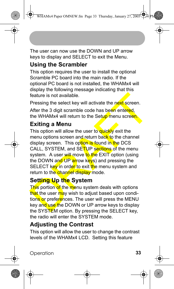 Operation 33The user can now use the DOWN and UP arrow keys to display and SELECT to exit the Menu. Using the ScramblerThis option requires the user to install the optional Scramble PC board into the main radio. If the optional PC board is not installed, the WHAMx4 will display the following message indicating that this feature is not available.Pressing the select key will activate the next screen.After the 3 digit scramble code has been entered, the WHAMx4 will return to the Setup menu screen.Exiting a MenuThis option will allow the user to quickly exit the menu options screen and return back to the channel display screen.  This option is found in the DCS CALL, SYSTEM, and SETUP sections of the menu system.  A user will move to the EXIT option (using the DOWN and UP arrow keys) and pressing the SELECT key in order to exit the menu system and return to the channel display mode.Setting Up the SystemThis portion of the menu system deals with options that the user may wish to adjust based upon condi-tions or preferences. The user will press the MENU key and use the DOWN or UP arrow keys to display the SYSTEM option. By pressing the SELECT key, the radio will enter the SYSTEM mode. Adjusting the ContrastThis option will allow the user to change the contrast levels of the WHAMx4 LCD.  Setting this feature WHAMx4 Paper OMNEW.fm  Page 33  Thursday, January 27, 2005  2:34 PM