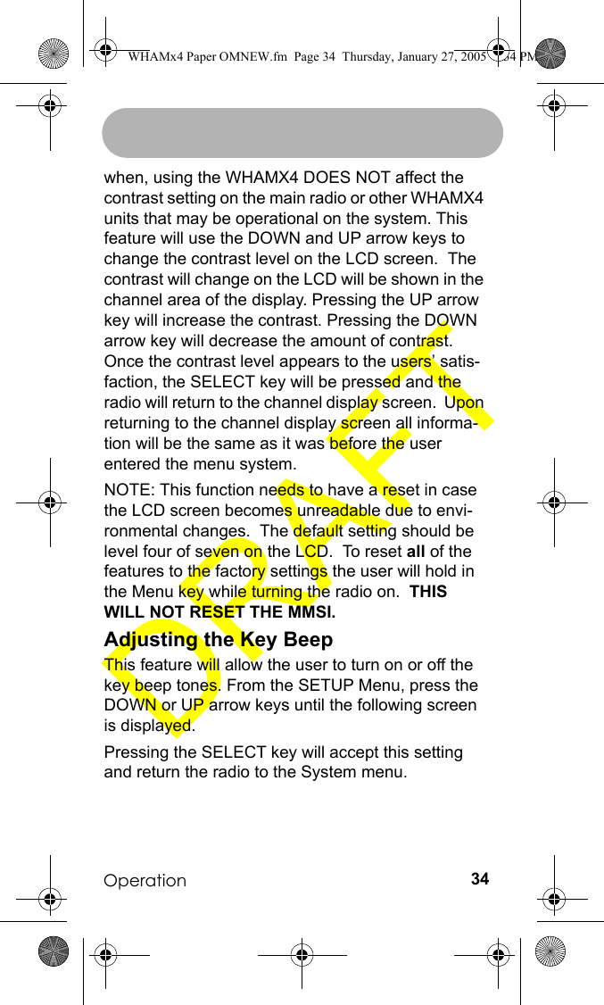 Operation 34when, using the WHAMX4 DOES NOT affect the contrast setting on the main radio or other WHAMX4 units that may be operational on the system. This feature will use the DOWN and UP arrow keys to change the contrast level on the LCD screen.  The contrast will change on the LCD will be shown in the channel area of the display. Pressing the UP arrow key will increase the contrast. Pressing the DOWN arrow key will decrease the amount of contrast. Once the contrast level appears to the users’ satis-faction, the SELECT key will be pressed and the radio will return to the channel display screen.  Upon returning to the channel display screen all informa-tion will be the same as it was before the user entered the menu system.NOTE: This function needs to have a reset in case the LCD screen becomes unreadable due to envi-ronmental changes.  The default setting should be level four of seven on the LCD.  To reset all of the features to the factory settings the user will hold in the Menu key while turning the radio on.  THIS WILL NOT RESET THE MMSI.Adjusting the Key BeepThis feature will allow the user to turn on or off the key beep tones. From the SETUP Menu, press the DOWN or UP arrow keys until the following screen is displayed.Pressing the SELECT key will accept this setting and return the radio to the System menu.WHAMx4 Paper OMNEW.fm  Page 34  Thursday, January 27, 2005  2:34 PM