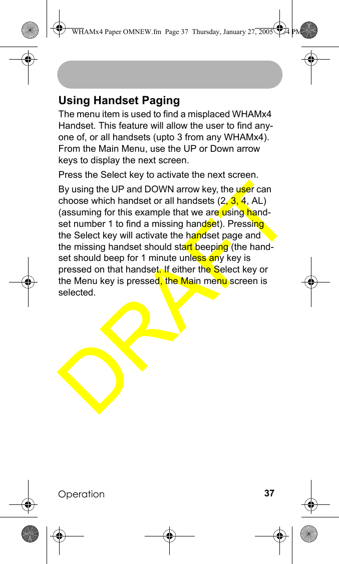 Operation 37Using Handset PagingThe menu item is used to find a misplaced WHAMx4 Handset. This feature will allow the user to find any-one of, or all handsets (upto 3 from any WHAMx4). From the Main Menu, use the UP or Down arrow keys to display the next screen.Press the Select key to activate the next screen.By using the UP and DOWN arrow key, the user can choose which handset or all handsets (2, 3, 4, AL) (assuming for this example that we are using hand-set number 1 to find a missing handset). Pressing the Select key will activate the handset page and the missing handset should start beeping (the hand-set should beep for 1 minute unless any key is pressed on that handset. If either the Select key or the Menu key is pressed, the Main menu screen is selected.WHAMx4 Paper OMNEW.fm  Page 37  Thursday, January 27, 2005  2:34 PM