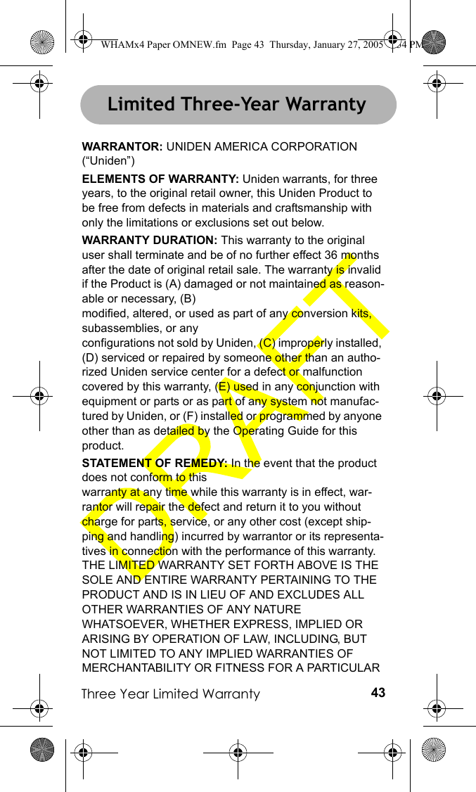 Three Year Limited Warranty 43Three Year Limited WarrantyWARRANTOR: UNIDEN AMERICA CORPORATION (“Uniden”)ELEMENTS OF WARRANTY: Uniden warrants, for three years, to the original retail owner, this Uniden Product to be free from defects in materials and craftsmanship with only the limitations or exclusions set out below.WARRANTY DURATION: This warranty to the original user shall terminate and be of no further effect 36 months after the date of original retail sale. The warranty is invalid if the Product is (A) damaged or not maintained as reason-able or necessary, (B) modified, altered, or used as part of any conversion kits, subassemblies, or any configurations not sold by Uniden, (C) improperly installed, (D) serviced or repaired by someone other than an autho-rized Uniden service center for a defect or malfunction covered by this warranty, (E) used in any conjunction with equipment or parts or as part of any system not manufac-tured by Uniden, or (F) installed or programmed by anyone other than as detailed by the Operating Guide for this product.STATEMENT OF REMEDY: In the event that the product does not conform to this warranty at any time while this warranty is in effect, war-rantor will repair the defect and return it to you without charge for parts, service, or any other cost (except ship-ping and handling) incurred by warrantor or its representa-tives in connection with the performance of this warranty. THE LIMITED WARRANTY SET FORTH ABOVE IS THE SOLE AND ENTIRE WARRANTY PERTAINING TO THE PRODUCT AND IS IN LIEU OF AND EXCLUDES ALL OTHER WARRANTIES OF ANY NATURE WHATSOEVER, WHETHER EXPRESS, IMPLIED OR ARISING BY OPERATION OF LAW, INCLUDING, BUT NOT LIMITED TO ANY IMPLIED WARRANTIES OF MERCHANTABILITY OR FITNESS FOR A PARTICULAR Limited Three-Year WarrantyWHAMx4 Paper OMNEW.fm  Page 43  Thursday, January 27, 2005  2:34 PM