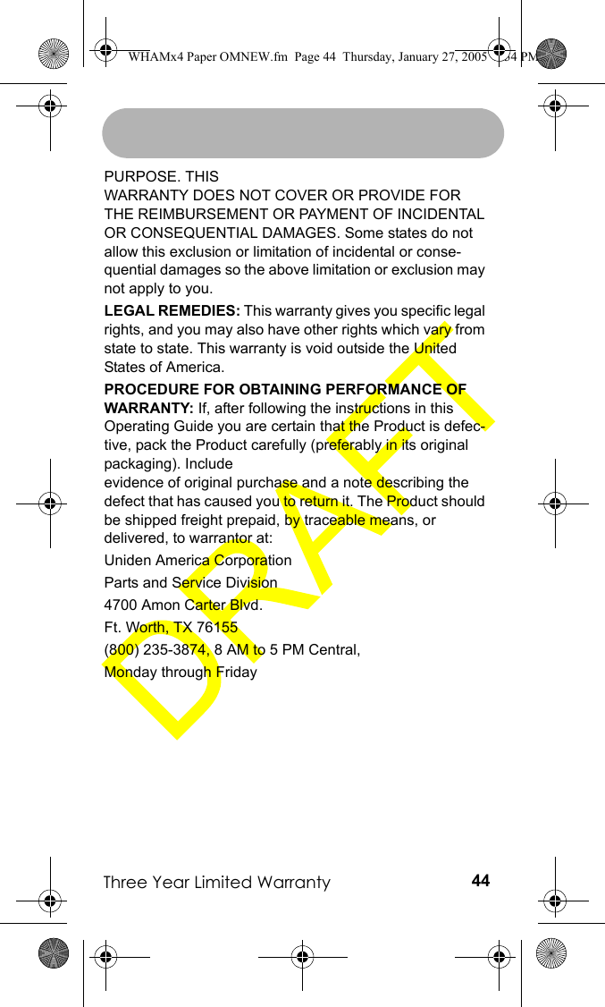 Three Year Limited Warranty 44PURPOSE. THIS WARRANTY DOES NOT COVER OR PROVIDE FOR THE REIMBURSEMENT OR PAYMENT OF INCIDENTAL OR CONSEQUENTIAL DAMAGES. Some states do not allow this exclusion or limitation of incidental or conse-quential damages so the above limitation or exclusion may not apply to you.LEGAL REMEDIES: This warranty gives you specific legal rights, and you may also have other rights which vary from state to state. This warranty is void outside the United States of America.PROCEDURE FOR OBTAINING PERFORMANCE OF WARRANTY: If, after following the instructions in this Operating Guide you are certain that the Product is defec-tive, pack the Product carefully (preferably in its original packaging). Include evidence of original purchase and a note describing the defect that has caused you to return it. The Product should be shipped freight prepaid, by traceable means, or delivered, to warrantor at:Uniden America CorporationParts and Service Division4700 Amon Carter Blvd.Ft. Worth, TX 76155(800) 235-3874, 8 AM to 5 PM Central,Monday through FridayWHAMx4 Paper OMNEW.fm  Page 44  Thursday, January 27, 2005  2:34 PM