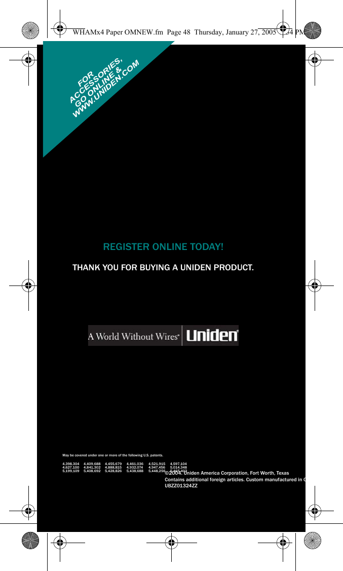 REGISTER ONLINE TODAY!THANK YOU FOR BUYING A UNIDEN PRODUCT.May be covered under one or more of the following U.S. patents.4,398,304 4,409,688 4,455,679 4,461,036 4,521,915 4,597,1044,627,100 4,841,302 4,888,815 4,932,074 4,947,456 5,014,3485,199,109 5,408,692 5,428,826 5,438,688 5,448,256 5,465,402©2004. Uniden America Corporation, Fort Worth, TexasContains additional foreign articles. Custom manufactured in China.UBZZ01324ZZFORWWW.UNIDEN.COM ACCESSORIES,GO ONLINE &amp;WHAMx4 Paper OMNEW.fm  Page 48  Thursday, January 27, 2005  2:34 PM