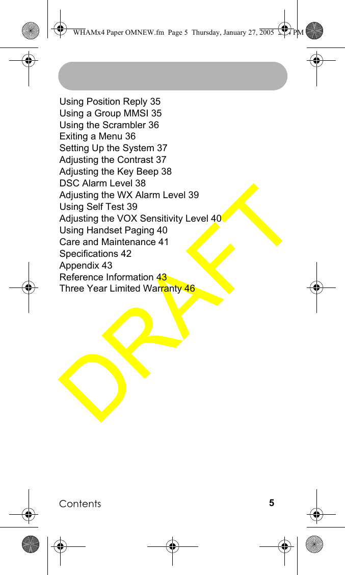 Contents 5Using Position Reply 35Using a Group MMSI 35Using the Scrambler 36Exiting a Menu 36Setting Up the System 37Adjusting the Contrast 37Adjusting the Key Beep 38DSC Alarm Level 38Adjusting the WX Alarm Level 39Using Self Test 39Adjusting the VOX Sensitivity Level 40Using Handset Paging 40Care and Maintenance 41Specifications 42Appendix 43Reference Information 43Three Year Limited Warranty 46WHAMx4 Paper OMNEW.fm  Page 5  Thursday, January 27, 2005  2:34 PM