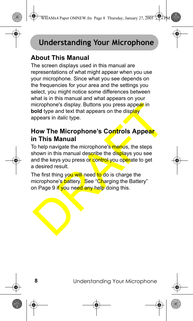 Understanding Your Microphone8Understanding Your MicrophoneAbout This ManualThe screen displays used in this manual are representations of what might appear when you use your microphone. Since what you see depends on the frequencies for your area and the settings you select, you might notice some differences between what is in this manual and what appears on your microphone&apos;s display. Buttons you press appear in bold type and text that appears on the display appears in italic type.How The Microphone’s Controls Appear in This ManualTo help navigate the microphone&apos;s menus, the steps shown in this manual describe the displays you see and the keys you press or control you operate to get a desired result.The first thing you will need to do is charge the microphone’s battery.  See “Charging the Battery” on Page 9 if you need any help doing this.Understanding Your MicrophoneWHAMx4 Paper OMNEW.fm  Page 8  Thursday, January 27, 2005  2:34 PM