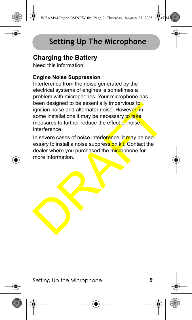 Setting Up the Microphone 9Setting Up the MicrophoneCharging the BatteryNeed this information.Engine Noise SuppressionInterference from the noise generated by the electrical systems of engines is sometimes a problem with microphones. Your microphone has been designed to be essentially impervious to ignition noise and alternator noise. However, in some installations it may be necessary to take measures to further reduce the effect of noise interference.In severe cases of noise interference, it may be nec-essary to install a noise suppression kit. Contact the dealer where you purchased the microphone for more information.Setting Up The MicrophoneWHAMx4 Paper OMNEW.fm  Page 9  Thursday, January 27, 2005  2:34 PM