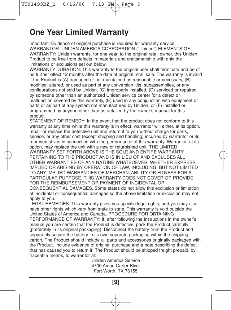 [9]One Year Limited WarrantyImportant: Evidence of original purchase is required for warranty service.WARRANTOR: UNIDEN AMERICA CORPORATION (“Uniden”) ELEMENTS OFWARRANTY: Uniden warrants, for one year, to the original retail owner, this UnidenProduct to be free from defects in materials and craftsmanship with only thelimitations or exclusions set out below.WARRANTY DURATION: This warranty to the original user shall terminate and be ofno further effect 12 months after the date of original retail sale. The warranty is invalidif the Product is (A) damaged or not maintained as reasonable or necessary, (B)modified, altered, or used as part of any conversion kits, subassemblies, or anyconfigurations not sold by Uniden, (C) improperly installed, (D) serviced or repairedby someone other than an authorized Uniden service center for a defect ormalfunction covered by this warranty, (E) used in any conjunction with equipment orparts or as part of any system not manufactured by Uniden, or (F) installed orprogrammed by anyone other than as detailed by the owner’s manual for thisproduct.STATEMENT OF REMEDY: In the event that the product does not conform to thiswarranty at any time while this warranty is in effect, warrantor will either, at its option,repair or replace the defective unit and return it to you without charge for parts,service, or any other cost (except shipping and handling) incurred by warrantor or itsrepresentatives in connection with the performance of this warranty. Warrantor, at itsoption, may replace the unit with a new or refurbished unit. THE LIMITEDWARRANTY SET FORTH ABOVE IS THE SOLE AND ENTIRE WARRANTYPERTAINING TO THE PRODUCT AND IS IN LIEU OF AND EXCLUDES ALLOTHER WARRANTIES OF ANY NATURE WHATSOEVER, WHETHER EXPRESS,IMPLIED OR ARISING BY OPERATION OF LAW, INCLUDING, BUT NOT LIMITEDTO ANY IMPLIED WARRANTIES OF MERCHANTABILITY OR FITNESS FOR APARTICULAR PURPOSE. THIS WARRANTY DOES NOT COVER OR PROVIDEFOR THE REIMBURSEMENT OR PAYMENT OF INCIDENTAL ORCONSEQUENTIAL DAMAGES. Some states do not allow this exclusion or limitationof incidental or consequential damages so the above limitation or exclusion may notapply to you.LEGAL REMEDIES: This warranty gives you specific legal rights, and you may alsohave other rights which vary from state to state. This warranty is void outside theUnited States of America and Canada. PROCEDURE FOR OBTAININGPERFORMANCE OF WARRANTY: If, after following the instructions in the owner’smanual you are certain that the Product is defective, pack the Product carefully(preferably in its original packaging). Disconnect the battery from the Product andseparately secure the battery in its own separate packaging within the shippingcarton. The Product should include all parts and accessories originally packaged withthe Product. Include evidence of original purchase and a note describing the defectthat has caused you to return it. The Product should be shipped freight prepaid, bytraceable means, to warrantor at:Uniden America Service4700 Amon Carter Blvd.Fort Worth, TX 76155UU01499BZ_1  6/16/06  7:13 PM  Page 9