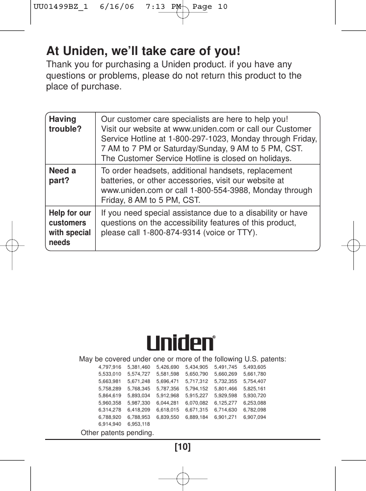 [10]At Uniden, we’ll take care of you!Thank you for purchasing a Uniden product. if you have anyquestions or problems, please do not return this product to theplace of purchase.Havingtrouble?Need apart?Help for ourcustomerswith specialneedsOur customer care specialists are here to help you!Visit our website at www.uniden.com or call our CustomerService Hotline at 1-800-297-1023, Monday through Friday,7 AM to 7 PM or Saturday/Sunday, 9 AM to 5 PM, CST.The Customer Service Hotline is closed on holidays.To order headsets, additional handsets, replacementbatteries, or other accessories, visit our website atwww.uniden.com or call 1-800-554-3988, Monday throughFriday, 8 AM to 5 PM, CST.If you need special assistance due to a disability or havequestions on the accessibility features of this product,please call 1-800-874-9314 (voice or TTY).May be covered under one or more of the following U.S. patents:4,797,916 5,381,460 5,426,690 5,434,905 5,491,745 5,493,6055,533,010 5,574,727 5,581,598 5,650,790 5,660,269 5,661,7805,663,981 5,671,248 5,696,471 5,717,312 5,732,355 5,754,4075,758,289 5,768,345 5,787,356 5,794,152 5,801,466 5,825,1615,864,619 5,893,034 5,912,968 5,915,227 5,929,598 5,930,7205,960,358 5,987,330 6,044,281 6,070,082 6,125,277 6,253,0886,314,278 6,418,209 6,618,015 6,671,315 6,714,630 6,782,0986,788,920 6,788,953 6,839,550 6,889,184 6,901,271 6,907,0946,914,940 6,953,118Other patents pending.UU01499BZ_1  6/16/06  7:13 PM  Page 10