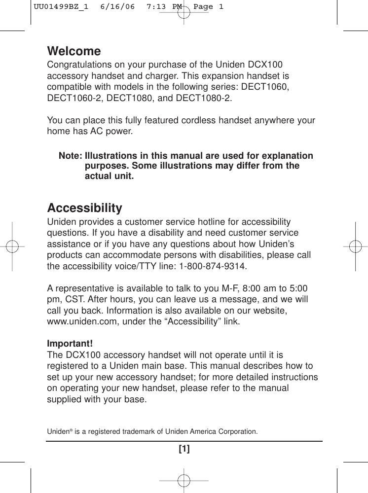 WelcomeCongratulations on your purchase of the Uniden DCX100accessory handset and charger. This expansion handset iscompatible with models in the following series: DECT1060,DECT1060-2, DECT1080, and DECT1080-2.You can place this fully featured cordless handset anywhere yourhome has AC power.Note: Illustrations in this manual are used for explanationpurposes. Some illustrations may differ from theactual unit.AccessibilityUniden provides a customer service hotline for accessibilityquestions. If you have a disability and need customer serviceassistance or if you have any questions about how Uniden’sproducts can accommodate persons with disabilities, please callthe accessibility voice/TTY line: 1-800-874-9314.A representative is available to talk to you M-F, 8:00 am to 5:00pm, CST. After hours, you can leave us a message, and we willcall you back. Information is also available on our website,www.uniden.com, under the “Accessibility” link.Important!The DCX100 accessory handset will not operate until it isregistered to a Uniden main base. This manual describes how toset up your new accessory handset; for more detailed instructionson operating your new handset, please refer to the manualsupplied with your base.Uniden®is a registered trademark of Uniden America Corporation.[1]UU01499BZ_1  6/16/06  7:13 PM  Page 1