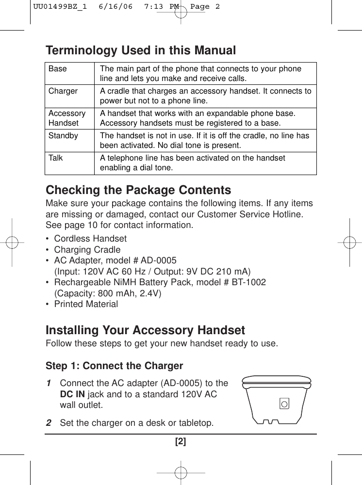 Terminology Used in this ManualChecking the Package ContentsMake sure your package contains the following items. If any itemsare missing or damaged, contact our Customer Service Hotline.See page 10 for contact information.• Cordless Handset• Charging Cradle• AC Adapter, model # AD-0005(Input: 120V AC 60 Hz / Output: 9V DC 210 mA)• Rechargeable NiMH Battery Pack, model # BT-1002(Capacity: 800 mAh, 2.4V)• Printed MaterialInstalling Your Accessory Handset Follow these steps to get your new handset ready to use.Step 1: Connect the Charger 1Connect the AC adapter (AD-0005) to theDC IN jack and to a standard 120V ACwall outlet. 2Set the charger on a desk or tabletop.[2]BaseChargerAccessoryHandsetStandbyTalkThe main part of the phone that connects to your phoneline and lets you make and receive calls.A cradle that charges an accessory handset. It connects topower but not to a phone line.A handset that works with an expandable phone base.Accessory handsets must be registered to a base.The handset is not in use. If it is off the cradle, no line hasbeen activated. No dial tone is present.A telephone line has been activated on the handsetenabling a dial tone.UU01499BZ_1  6/16/06  7:13 PM  Page 2