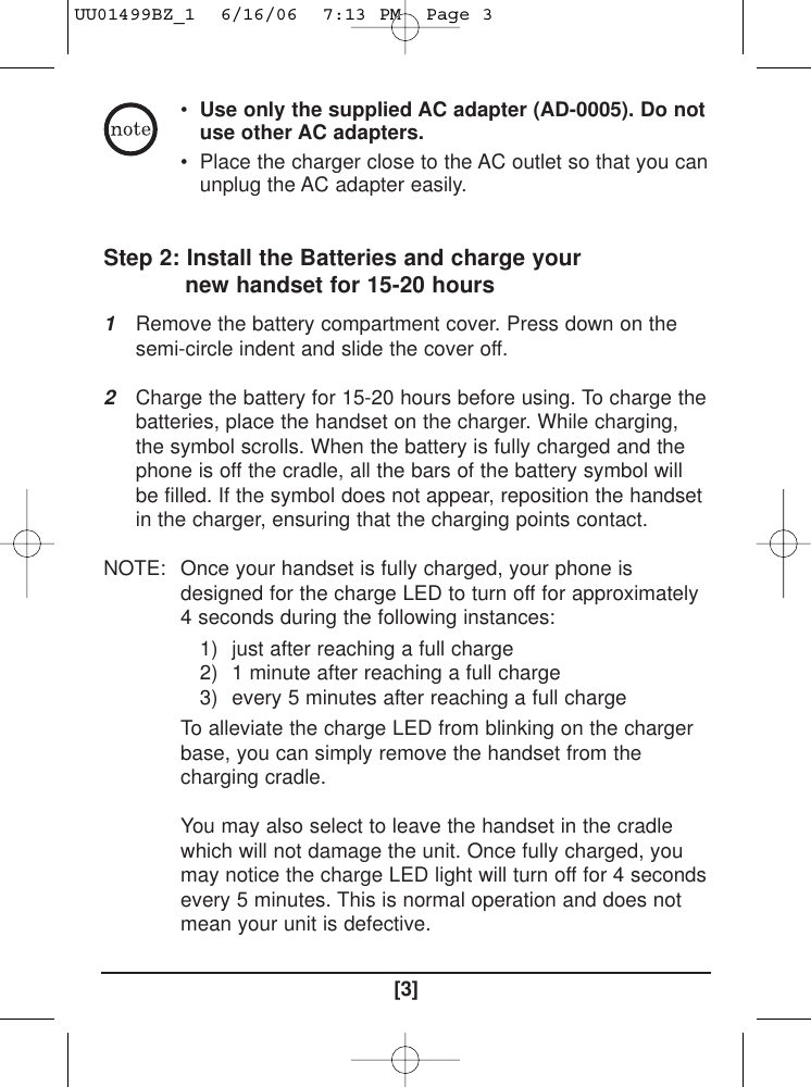 •Use only the supplied AC adapter (AD-0005). Do notuse other AC adapters.• Place the charger close to the AC outlet so that you canunplug the AC adapter easily.Step 2: Install the Batteries and charge yournew handset for 15-20 hours1Remove the battery compartment cover. Press down on thesemi-circle indent and slide the cover off.2Charge the battery for 15-20 hours before using. To charge thebatteries, place the handset on the charger. While charging,the symbol scrolls. When the battery is fully charged and thephone is off the cradle, all the bars of the battery symbol willbe filled. If the symbol does not appear, reposition the handsetin the charger, ensuring that the charging points contact.NOTE: Once your handset is fully charged, your phone isdesigned for the charge LED to turn off for approximately4 seconds during the following instances:1) just after reaching a full charge2) 1 minute after reaching a full charge3) every 5 minutes after reaching a full chargeTo alleviate the charge LED from blinking on the chargerbase, you can simply remove the handset from thecharging cradle.You may also select to leave the handset in the cradlewhich will not damage the unit. Once fully charged, youmay notice the charge LED light will turn off for 4 secondsevery 5 minutes. This is normal operation and does notmean your unit is defective.[3]UU01499BZ_1  6/16/06  7:13 PM  Page 3