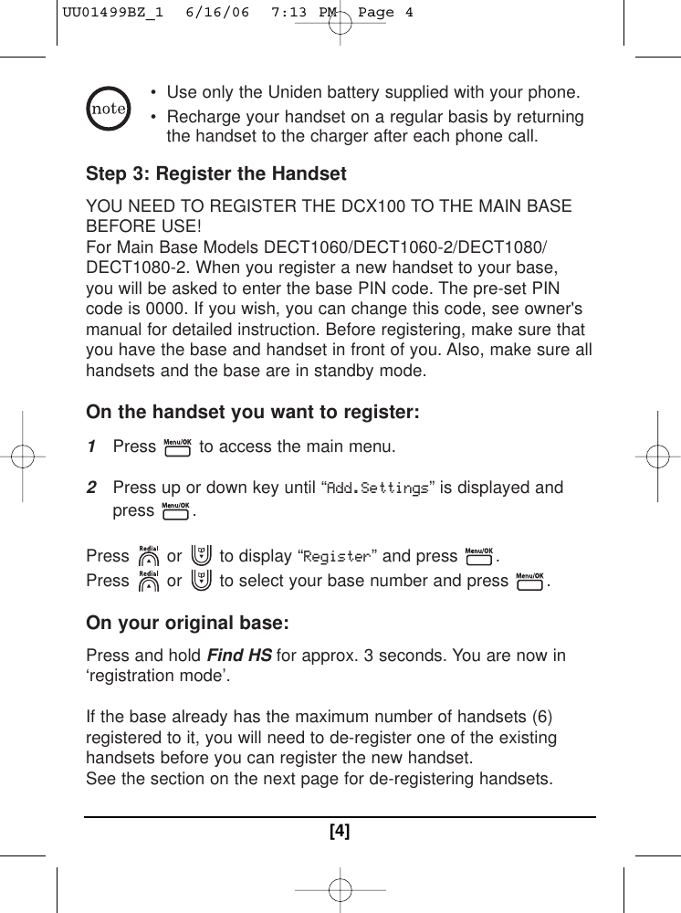 • Use only the Uniden battery supplied with your phone. • Recharge your handset on a regular basis by returningthe handset to the charger after each phone call. Step 3: Register the Handset YOU NEED TO REGISTER THE DCX100 TO THE MAIN BASEBEFORE USE! For Main Base Models DECT1060/DECT1060-2/DECT1080/DECT1080-2. When you register a new handset to your base,you will be asked to enter the base PIN code. The pre-set PINcode is 0000. If you wish, you can change this code, see owner&apos;smanual for detailed instruction. Before registering, make sure thatyou have the base and handset in front of you. Also, make sure allhandsets and the base are in standby mode. On the handset you want to register: 1Press  to access the main menu. 2Press up or down key until “Add.Settings” is displayed andpress .Press or  to display “Register” and press  .Press or  to select your base number and press  . On your original base: Press and hold Find HS for approx. 3 seconds. You are now in‘registration mode’. If the base already has the maximum number of handsets (6)registered to it, you will need to de-register one of the existinghandsets before you can register the new handset. See the section on the next page for de-registering handsets. [4]UU01499BZ_1  6/16/06  7:13 PM  Page 4