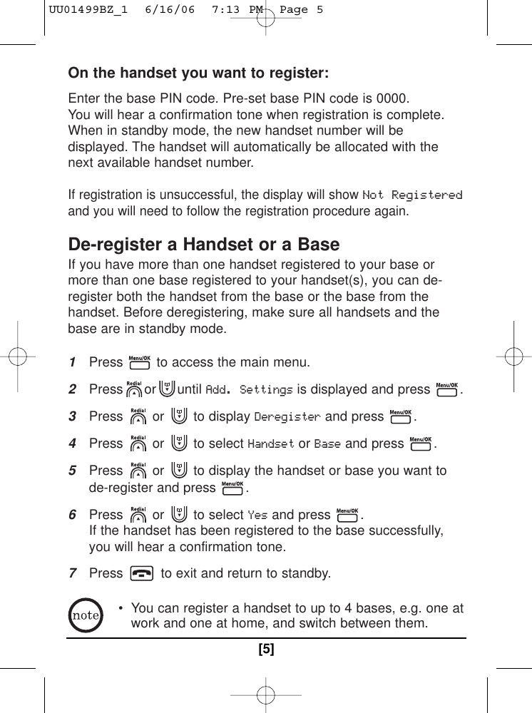 On the handset you want to register: Enter the base PIN code. Pre-set base PIN code is 0000.You will hear a confirmation tone when registration is complete.When in standby mode, the new handset number will bedisplayed. The handset will automatically be allocated with thenext available handset number.If registration is unsuccessful, the display will show Not Registeredand you will need to follow the registration procedure again.De-register a Handset or a BaseIf you have more than one handset registered to your base ormore than one base registered to your handset(s), you can de-register both the handset from the base or the base from thehandset. Before deregistering, make sure all handsets and thebase are in standby mode.1Press  to access the main menu.2Press or until Add. Settingsis displayed and press  .3Press or to display Deregisterand press  .4Press or to select HandsetorBaseand press  .5Press  or  to display the handset or base you want tode-register and press  .6Press or to select Yesand press  . If the handset has been registered to the base successfully,you will hear a confirmation tone.7Press  to exit and return to standby.• You can register a handset to up to 4 bases, e.g. one atwork and one at home, and switch between them. [5]UU01499BZ_1  6/16/06  7:13 PM  Page 5