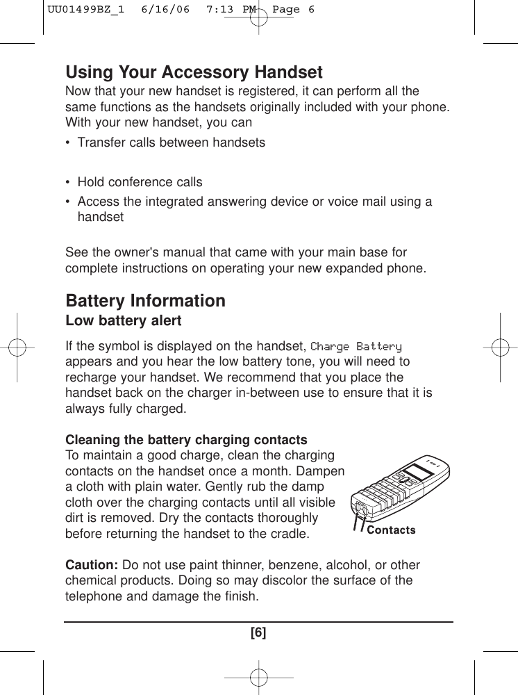 Using Your Accessory Handset Now that your new handset is registered, it can perform all thesame functions as the handsets originally included with your phone.With your new handset, you can• Transfer calls between handsets • Use two handsets as 2-way radios in Walkie-Talkie mode • Hold conference calls • Access the integrated answering device or voice mail using ahandsetSee the owner&apos;s manual that came with your main base forcomplete instructions on operating your new expanded phone. Battery Information Low battery alert If the symbol is displayed on the handset, Charge Batteryappears and you hear the low battery tone, you will need torecharge your handset. We recommend that you place thehandset back on the charger in-between use to ensure that it isalways fully charged.Cleaning the battery charging contacts To maintain a good charge, clean the chargingcontacts on the handset once a month. Dampena cloth with plain water. Gently rub the dampcloth over the charging contacts until all visibledirt is removed. Dry the contacts thoroughlybefore returning the handset to the cradle. Caution: Do not use paint thinner, benzene, alcohol, or otherchemical products. Doing so may discolor the surface of thetelephone and damage the finish.[6]UU01499BZ_1  6/16/06  7:13 PM  Page 6